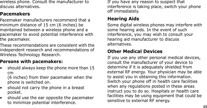 49wireless phone. Consult the manufacturer to discuss alternatives.PacemakersPacemaker manufacturers recommend that a minimum distance of 15 cm (6 inches) be maintained between a wireless phone and a pacemaker to avoid potential interference with the pacemaker.These recommendations are consistent with the independent research and recommendations of Wireless Technology Research.Persons with pacemakers:• should always keep the phone more than 15 cm (6 inches) from their pacemaker when the phone is switched on.• should not carry the phone in a breast pocket.• should use the ear opposite the pacemaker to minimize potential interference.If you have any reason to suspect that interference is taking place, switch your phone off immediately.Hearing AidsSome digital wireless phones may interfere with some hearing aids. In the event of such interference, you may wish to consult your hearing aid manufacturer to discuss alternatives.Other Medical DevicesIf you use any other personal medical devices, consult the manufacturer of your device to determine if it is adequately shielded from external RF energy. Your physician may be able to assist you in obtaining this information. Switch your phone off in health care facilities when any regulations posted in these areas instruct you to do so. Hospitals or health care facilities may be using equipment that could be sensitive to external RF energy.
