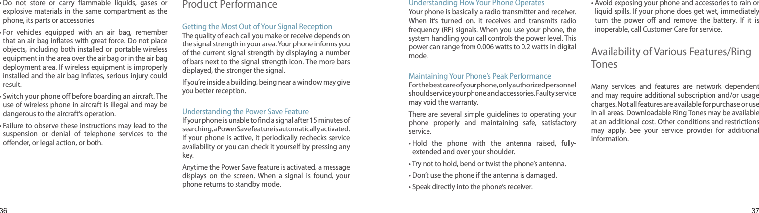 3637•  Do  not  store  or  carry  ammable  liquids,  gases  or explosive materials in the same  compartment as the phone, its parts or accessories.•  For  vehicles  equipped  with  an  air  bag,  remember that an air bag inates with great force. Do not place objects, including both installed  or  portable wireless equipment in the area over the air bag or in the air bag deployment area. If wireless equipment is improperly installed and the air bag inates, serious injury could result.•  Switch your phone o before boarding an aircraft. The use of wireless phone in aircraft is illegal and may be dangerous to the aircraft’s operation.•  Failure to observe these instructions may lead to the suspension  or  denial  of  telephone  services  to  the oender, or legal action, or both.Product PerformanceGetting the Most Out of Your Signal ReceptionThe quality of each call you make or receive depends on the signal strength in your area. Your phone informs you of the current signal strength by displaying  a  number of bars next to the signal strength icon. The more bars displayed, the stronger the signal.If you’re inside a building, being near a window may give you better reception.Understanding the Power Save FeatureIf your phone is unable to nd a signal after 15 minutes of searching, a Power Save feature is automatically activated. If your phone is active, it periodically rechecks service availability or you can check it yourself by pressing any key.Anytime the Power Save feature is activated, a message displays  on  the  screen.  When  a  signal  is  found,  your phone returns to standby mode.Health and safety informationUnderstanding How Your Phone OperatesYour phone is basically a radio transmitter and receiver. When  it’s  turned  on,  it  receives  and  transmits  radio frequency (RF) signals. When you use your phone, the system handling your call controls the power level. This power can range from 0.006 watts to 0.2 watts in digital mode.Maintaining Your Phone’s Peak PerformanceFor the best care of your phone, only authorized personnel should service your phone and accessories. Faulty service may void the warranty.There are  several  simple  guidelines  to  operating  your phone  properly  and  maintaining  safe,  satisfactory service.•  Hold  the  phone  with  the  antenna  raised,  fully-extended and over your shoulder.• Try not to hold, bend or twist the phone’s antenna.• Don’t use the phone if the antenna is damaged.• Speak directly into the phone’s receiver.•  Avoid exposing your phone and accessories to rain or liquid spills. If your phone does get wet, immediately turn  the  power  o  and  remove  the  battery.  If  it  is inoperable, call Customer Care for service.Availability of Various Features/Ring TonesMany  services  and  features  are  network  dependent and may require additional subscription and/or usage charges. Not all features are available for purchase or use in all areas. Downloadable Ring Tones may be available at an additional cost. Other conditions and restrictions may  apply.  See  your  service  provider  for  additional information.