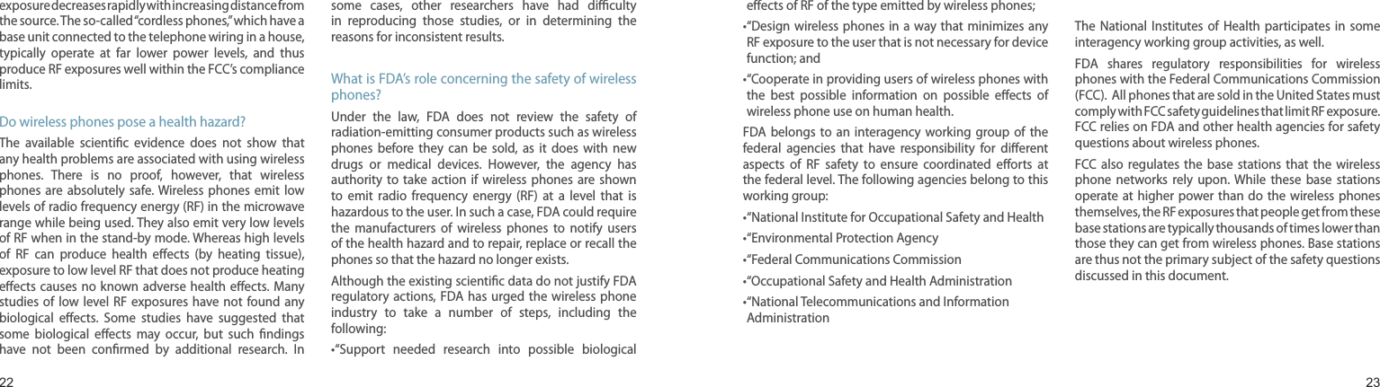 2223exposure decreases rapidly with increasing distance from the source. The so-called “cordless phones,” which have a base unit connected to the telephone wiring in a house, typically  operate  at  far  lower  power  levels,  and  thus produce RF exposures well within the FCC’s compliance limits.Do wireless phones pose a health hazard?The  available  scientic  evidence  does  not  show  that any health problems are associated with using wireless phones.  There  is  no  proof,  however,  that  wireless phones  are  absolutely  safe. Wireless  phones  emit  low levels of radio frequency energy (RF) in the microwave range while being used. They also emit very low levels of RF when in the stand-by mode. Whereas high levels of  RF  can  produce  health  eects  (by  heating  tissue), exposure to low level RF that does not produce heating eects causes  no known adverse health  eects. Many studies of  low  level RF  exposures have  not found  any biological  eects.  Some  studies  have  suggested  that some  biological  eects  may  occur,  but  such  ndings have  not  been  conrmed  by  additional  research.  In some  cases,  other  researchers  have  had  diculty in  reproducing  those  studies,  or  in  determining  the reasons for inconsistent results.What is FDA’s role concerning the safety of wireless phones?Under  the  law,  FDA  does  not  review  the  safety  of radiation-emitting consumer products such as wireless phones  before  they  can  be  sold,  as  it  does  with  new drugs  or  medical  devices.  However,  the  agency  has authority  to  take  action  if  wireless  phones  are  shown to  emit  radio  frequency  energy  (RF)  at  a  level  that  is hazardous to the user. In such a case, FDA could require the  manufacturers  of  wireless  phones  to  notify  users of the health hazard and to repair, replace or recall the phones so that the hazard no longer exists.Although the existing scientic data do not justify FDA regulatory actions, FDA has  urged the  wireless phone industry  to  take  a  number  of  steps,  including  the following:• “Support  needed  research  into  possible  biological Health and safety informationeects of RF of the type emitted by wireless phones;• “Design wireless  phones in  a way that  minimizes any RF exposure to the user that is not necessary for device function; and• “Cooperate in providing users of wireless phones with the  best  possible  information  on  possible  eects  of wireless phone use on human health.FDA belongs  to  an  interagency  working  group of  the federal  agencies  that  have  responsibility  for  dierent aspects  of  RF  safety  to  ensure  coordinated  eorts  at the federal level. The following agencies belong to this working group:• “National Institute for Occupational Safety and Health• “Environmental Protection Agency• “Federal Communications Commission •“Occupational Safety and Health Administration• “National Telecommunications and Information AdministrationThe National Institutes  of  Health  participates in  some interagency working group activities, as well.FDA  shares  regulatory  responsibilities  for  wireless phones with the Federal Communications Commission (FCC).  All phones that are sold in the United States must comply with FCC safety guidelines that limit RF exposure. FCC relies on FDA and other health agencies for safety questions about wireless phones.FCC also  regulates  the  base  stations  that  the  wireless phone  networks  rely  upon.  While  these  base  stations operate at higher power than  do  the wireless  phones themselves, the RF exposures that people get from these base stations are typically thousands of times lower than those they can get from wireless phones. Base stations are thus not the primary subject of the safety questions discussed in this document.