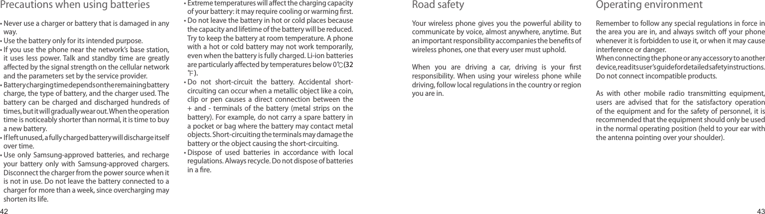 4243Precautions when using batteries•  Never use a charger or battery that is damaged in any way.•  Use the battery only for its intended purpose.•  If you use the phone near the network’s base station, it  uses  less  power. Talk  and  standby  time  are  greatly aected by the signal strength on the cellular network and the parameters set by the service provider.•  Battery charging time depends on the remaining battery charge, the type of battery, and the charger used. The battery  can  be  charged  and  discharged hundreds of times, but it will gradually wear out. When the operation time is noticeably shorter than normal, it is time to buy a new battery.•  If left unused, a fully charged battery will discharge itself over time.•   Use  only  Samsung-approved batteries,  and  recharge your  battery  only  with  Samsung-approved  chargers. Disconnect the charger from the power source when it is not in use. Do not leave the battery connected to a charger for more than a week, since overcharging may shorten its life.•  Extreme temperatures will aect the charging capacity of your battery: it may require cooling or warming rst.•  Do not leave the battery in hot or cold places because the capacity and lifetime of the battery will be reduced. Try to keep the battery at room temperature. A phone with a hot or cold battery may not work temporarily, even when the battery is fully charged. Li-ion batteries are particularly aected by temperatures below 0℃(32 ℉).•   Do  not  short-circuit  the  battery.  Accidental  short-circuiting can occur when a metallic object like a coin, clip  or  pen  causes  a  direct  connection  between  the +  and  -  terminals  of  the  battery  (metal  strips  on  the battery). For example, do not carry a spare battery in a pocket or bag where the battery may contact metal objects. Short-circuiting the terminals may damage the battery or the object causing the short-circuiting.•  Dispose  of  used  batteries  in  accordance  with  local regulations. Always recycle. Do not dispose of batteries in a re.Road safetyYour  wireless phone gives  you the powerful  ability  to communicate by voice, almost anywhere, anytime. But an important responsibility accompanies the benets of wireless phones, one that every user must uphold.When  you  are  driving  a  car,  driving  is  your  rst responsibility.  When  using  your  wireless  phone  while driving, follow local regulations in the country or region you are in.Operating environmentRemember to follow any special regulations in force in the area you are in, and always switch o your phone whenever it is forbidden to use it, or when it may cause interference or danger.When connecting the phone or any accessory to another device, read its user’s guide for detailed safety instructions. Do not connect incompatible products.As  with  other  mobile  radio  transmitting  equipment, users  are  advised  that  for  the  satisfactory  operation of the equipment and for the safety of personnel, it is recommended that the equipment should only be used in the normal operating position (held to your ear with the antenna pointing over your shoulder).Health and safety information