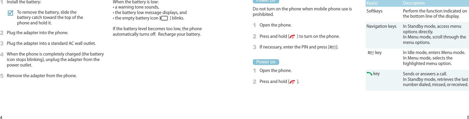 45Power on or oPower onDo not turn on the phone when mobile phone use is prohibited.1Open the phone.2Press and hold [   ] to turn on the phone.3If necessary, enter the PIN and press [확인].Power on1Open the phone.2Press and hold [   ].Keys and displayKey(s) DescriptionSoftkeys Perform the function indicated on the bottom line of the display.Navigation keys In Standby mode, access menu options directly.In Menu mode, scroll through the menu options. 확인 key In Idle mode, enters Menu mode.In Menu mode, selects the highlighted menu option. key Sends or answers a call.In Standby mode, retrieves the last number dialed, missed, or received.Install and charge the phone1Install the battery:2Plug the adapter into the phone.3Plug the adapter into a standard AC wall outlet.4When the phone is completely charged (the battery icon stops blinking), unplug the adapter from the power outlet.5Remove the adapter from the phone.Low battery indicatorWhen the battery is low:• a warning tone sounds,• the battery low message displays, and• the empty battery icon [   ] blinks.If the battery level becomes too low, the phone automatically turns o.  Recharge your battery.Get startedFirst steps to operate your phoneTo remove the battery, slide the battery catch toward the top of the phone and hold it.