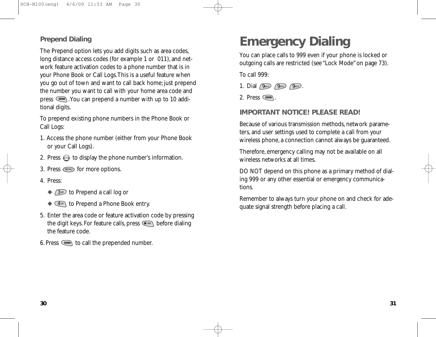 3130Emergency DialingYou can place calls to 999 even if your phone is locked oroutgoing calls are restricted (see “Lock Mode”on page 73).To call 999:1.Dial .2.Press .IMPORTANT NOTICE! PLEASE READ!Because of various transmission methods,network parame-ters,and user settings used to complete a call from yourwireless phone,a connection cannot always be guaranteed.Therefore,emergency calling may not be available on allwireless networks at all times.DO NOT depend on this phone as a primary method of dial-ing 999 or any other essential or emergency communica-tions.Remember to always turn your phone on and check for ade-quate signal strength before placing a call.SEND9WXYZ9WXYZ9WXYZPrepend DialingThe Prepend option lets you add digits such as area codes,long distance access codes (for example 1 or  011),and net-work feature activation codes to a phone number that is inyour Phone Book or Call Logs.This is a useful feature whenyou go out of town and want to call back home;just prependthe number you want to call with your home area code andpress  .You can prepend a number with up to 10 addi-tional digits.To prepend existing phone numbers in the Phone Book orCall Logs:1.Access the phone number (either from your Phone Bookor your Call Logs).2.Press  to display the phone number’s information.3.Press  for more options.4.Press:◆ to Prepend a call log or◆ to Prepend a Phone Book entry.5.Enter the area code or feature activation code by pressingthe digit keys.For feature calls,press  before dialingthe feature code.6.Press  to call the prepended number.SENDShiftGHI43DEFMENUOKOKSENDSCH-N100(eng)  4/6/00 11:53 AM  Page 30