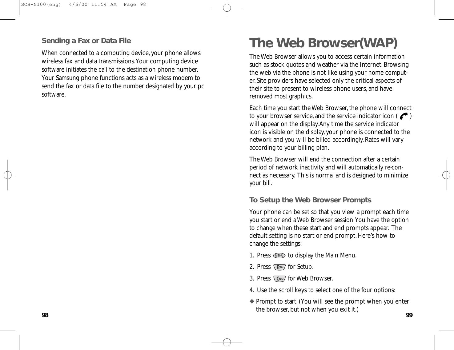 9998The Web Browser(WAP)The Web Browser allows you to access certain informationsuch as stock quotes and weather via the Internet.Browsingthe web via the phone is not like using your home comput-er.Site providers have selected only the critical aspects oftheir site to present to wireless phone users,and haveremoved most graphics.Each time you start the Web Browser,the phone will connectto your browser service,and the service indicator icon ( )will appear on the display.Any time the service indicatoricon is visible on the display,your phone is connected to thenetwork and you will be billed accordingly.Rates will varyaccording to your billing plan.The Web Browser will end the connection after a certainperiod of network inactivity and will automatically re-con-nect as necessary.This is normal and is designed to minimizeyour bill.To Setup the Web Browser PromptsYour phone can be set so that you view a prompt each timeyou start or end a Web Browser session.You have the optionto change when these start and end prompts appear.Thedefault setting is no start or end prompt.Here’s how tochange the settings:1.Press  to display the Main Menu.2.Press for Setup.3.Press for Web Browser.4.Use the scroll keys to select one of the four options:◆ Prompt to start.(You will see the prompt when you enterthe browser,but not when you exit it.)0Next8TUVMENUSending a Fax or Data FileWhen connected to a computing device,your phone allowswireless fax and data transmissions.Your computing devicesoftware initiates the call to the destination phone number.Your Samsung phone functions acts as a wireless modem tosend the fax or data file to the number designated by your pcsoftware.SCH-N100(eng)  4/6/00 11:54 AM  Page 98