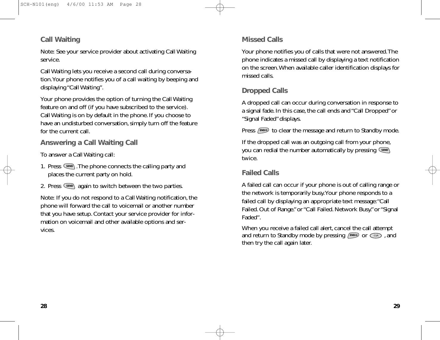 2928Missed CallsYour phone notifies you of calls that were not answered.Thephone indicates a missed call by displaying a text notificationon the screen.When available caller identification displays formissed calls.Dropped CallsA dropped call can occur during conversation in response toa signal fade.In this case,the call ends and “Call Dropped”or“Signal Faded”displays.Press  to clear the message and return to Standby mode.If the dropped call was an outgoing call from your phone,you can redial the number automatically by pressing twice.Failed CallsA failed call can occur if your phone is out of calling range orthe network is temporarily busy.Your phone responds to afailed call by displaying an appropriate text message:“CallFailed.Out of Range.”or “Call Failed.Network Busy.”or “SignalFaded”.When you receive a failed call alert,cancel the call attemptand return to Standby mode by pressing  or  ,andthen try the call again later.CLRENDSENDENDCall WaitingNote: See your service provider about activating Call Waitingservice.Call Waiting lets you receive a second call during conversa-tion.Your phone notifies you of a call waiting by beeping anddisplaying “Call Waiting”.Your phone provides the option of turning the Call Waitingfeature on and off (if you have subscribed to the service).Call Waiting is on by default in the phone.If you choose tohave an undisturbed conversation,simply turn off the featurefor the current call.Answering a Call Waiting CallTo answer a Call Waiting call:1. Press  .The phone connects the calling party andplaces the current party on hold.2. Press  again to switch between the two parties.Note: If you do not respond to a Call Waiting notification,thephone will forward the call to voicemail or another numberthat you have setup.Contact your service provider for infor-mation on voicemail and other available options and ser-vices.SENDSENDSCH-N101(eng)  4/6/00 11:53 AM  Page 28