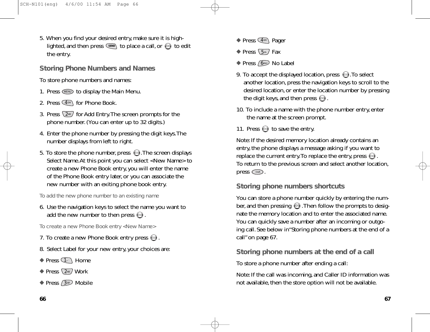 6766◆ Press Pager◆ Press Fax◆ Press No Label9. To accept the displayed location,press  .To selectanother location,press the navigation keys to scroll to thedesired location,or enter the location number by pressingthe digit keys,and then press  .10. To include a name with the phone number entry,enterthe name at the screen prompt.11. Press  to save the entry.Note:If the desired memory location already contains anentry,the phone displays a message asking if you want toreplace the current entry.To replace the entry,press  .To return to the previous screen and select another location,press .Storing phone numbers shortcutsYou can store a phone number quickly by entering the num-ber,and then pressing  .Then follow the prompts to desig-nate the memory location and to enter the associated name.You can quickly save a number after an incoming or outgo-ing call.See below in“Storing phone numbers at the end of acall”on page 67.Storing phone numbers at the end of a callTo store a phone number after ending a call:Note:If the call was incoming,and Caller ID information wasnot available,then the store option will not be available.OKOKCLROKOKOKOKOKOKOKOK6MNO5JKLGHI45. When you find your desired entry,make sure it is high-lighted,and then press  to place a call,or  to editthe entry.Storing Phone Numbers and NamesTo store phone numbers and names:1. Press  to display the Main Menu.2. Press  for Phone Book.3. Press  for Add Entry.The screen prompts for thephone number.(You can enter up to 32 digits.)4. Enter the phone number by pressing the digit keys.Thenumber displays from left to right.5. To store the phone number,press  .The screen displaysSelect Name.At this point you can select &lt;New Name&gt; tocreate a new Phone Book entry,you will enter the nameof the Phone Book entry later,or you can associate thenew number with an exiting phone book entry.To add the new phone number to an existing name6. Use the navigation keys to select the name you want toadd the new number to then press  .To create a new Phone Book entry &lt;New Name&gt;7. To create a new Phone Book entry press  .8. Select Label for your new entry,your choices are:◆ Press Home◆ Press Work ◆ Press Mobile3DEF2ABC1.      &apos;OKOKOKOKOKOK2ABCGHI4MENUOKOKSENDSCH-N101(eng)  4/6/00 11:54 AM  Page 66