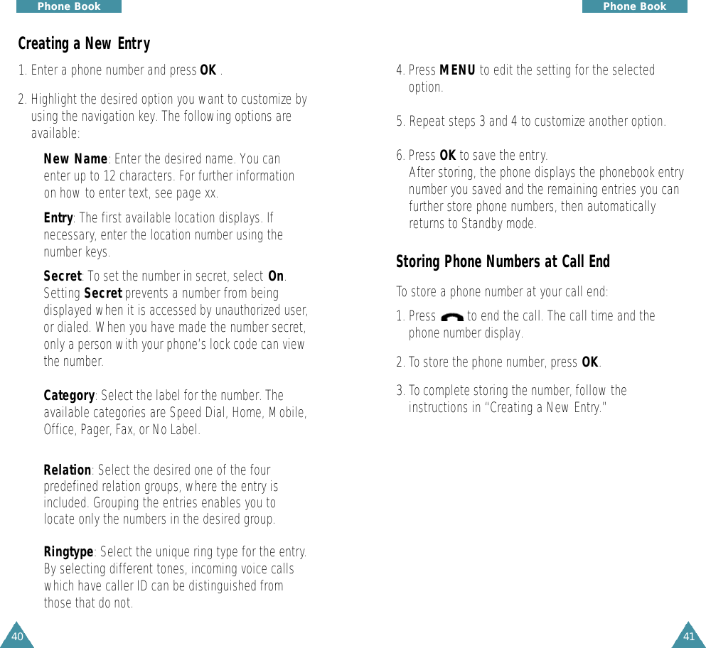 4140Phone Book4. Press MENU to edit the setting for the selectedoption.5. Repeat steps 3 and 4 to customize another option.6. Press OK to save the entry.After storing, the phone displays the phonebook entrynumber you saved and the remaining entries you canfurther store phone numbers, then automaticallyreturns to Standby mode.Storing Phone Numbers at Call EndTo store a phone number at your call end:1. Press         to end the call. The call time and thephone number display.2. To store the phone number, press OK.3. To complete storing the number, follow theinstructions in “Creating a New Entry.”Phone BookCreating a New Entry1. Enter a phone number and press OK .2. Highlight the desired option you want to customize byusing the navigation key. The following options areavailable:•New Name: Enter the desired name. You canenter up to 12 characters. For further informationon how to enter text, see page xx. •Entry: The first available location displays. Ifnecessary, enter the location number using thenumber keys.•Secret: To set the number in secret, select On.Setting Secret prevents a number from beingdisplayed when it is accessed by unauthorized user,or dialed. When you have made the number secret,only a person with your phone’s lock code can viewthe number.•Category: Select the label for the number. Theavailable categories are Speed Dial, Home, Mobile,Office, Pager, Fax, or No Label.•Relation: Select the desired one of the fourpredefined relation groups, where the entry isincluded. Grouping the entries enables you tolocate only the numbers in the desired group. •Ringtype: Select the unique ring type for the entry.By selecting different tones, incoming voice callswhich have caller ID can be distinguished fromthose that do not.