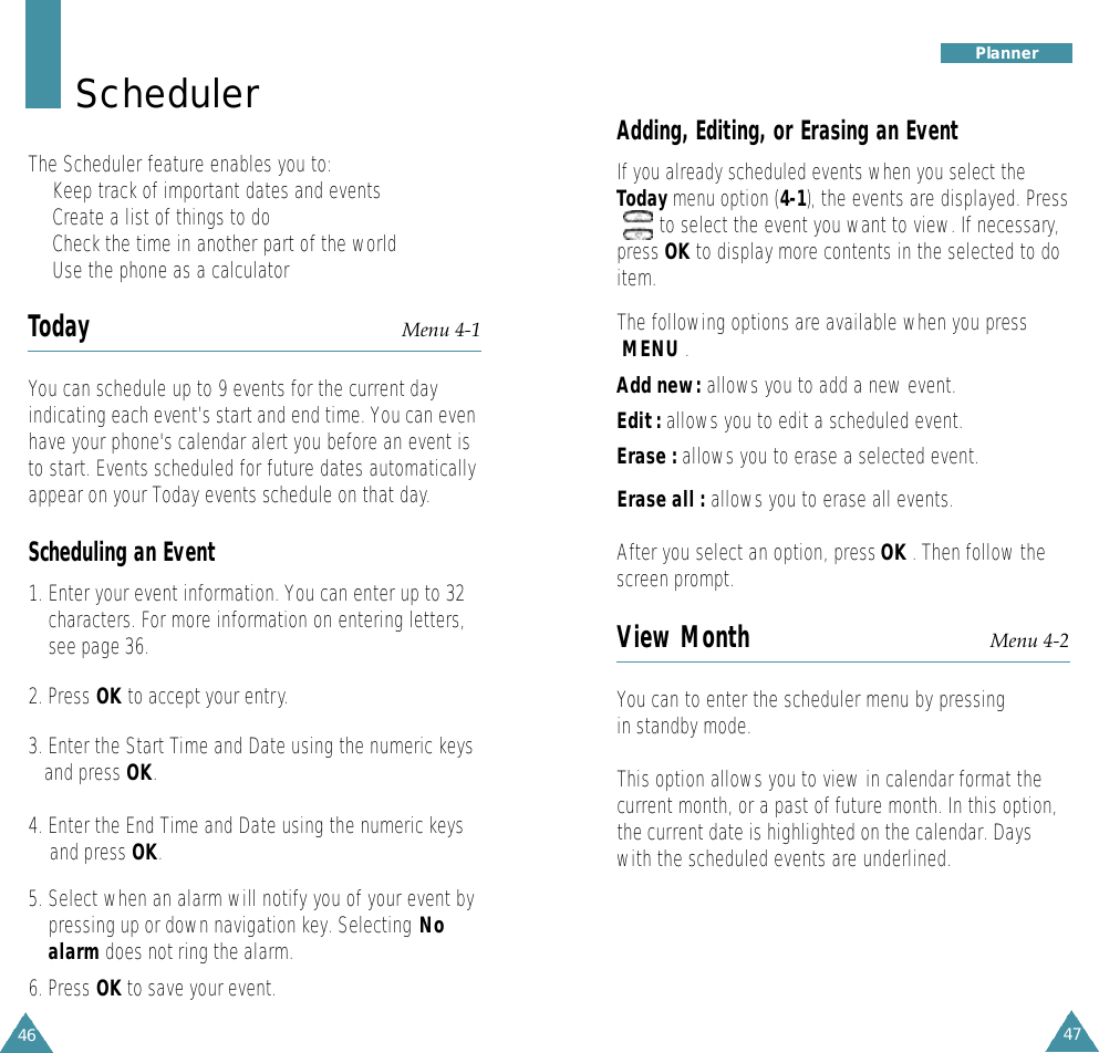 47P l a n n e rAdding, Editing, or Erasing an EventIf you already scheduled events when you select theToday menu option (4-1),the events are displayed. Press   to select the event you want to view. If necessary,press OK to display more contents in the selected to doitem.The following options are available when you press   MENU .Add new: allows you to add a new event.Edit : allows you to edit a scheduled event. Erase : allows you to erase a selected event. Erase all : allows you to erase all events. After you select an option, press OK . Then follow thescreen prompt.View Month Menu 4-2You can to enter the scheduler menu by pressingin standby mode.This option allows you to view in calendar format thecurrent month, or a past of future month. In this option,the current date is highlighted on the calendar. Dayswith the scheduled events are underlined. 46S c h e d u l e rThe Scheduler feature enables you to:•Keep track of important dates and events•Create a list of things to do•Check the time in another part of the world•Use the phone as a calculatorToday Menu 4-1You can schedule up to 9 events for the current dayindicating each event’s start and end time. You can evenhave your phone&apos;s calendar alert you before an event isto start. Events scheduled for future dates automaticallyappear on your Today events schedule on that day.Scheduling an Event1. Enter your event information. You can enter up to 32characters. For more information on entering letters,see page 36.2. Press OK to accept your entry.3. Enter the Start Time and Date using the numeric keysand press OK.4. Enter the End Time and Date using the numeric keys and press OK.5. Select when an alarm will notify you of your event bypressing up or down navigation key. Selecting Noalarm does not ring the alarm.6. Press OK to save your event.