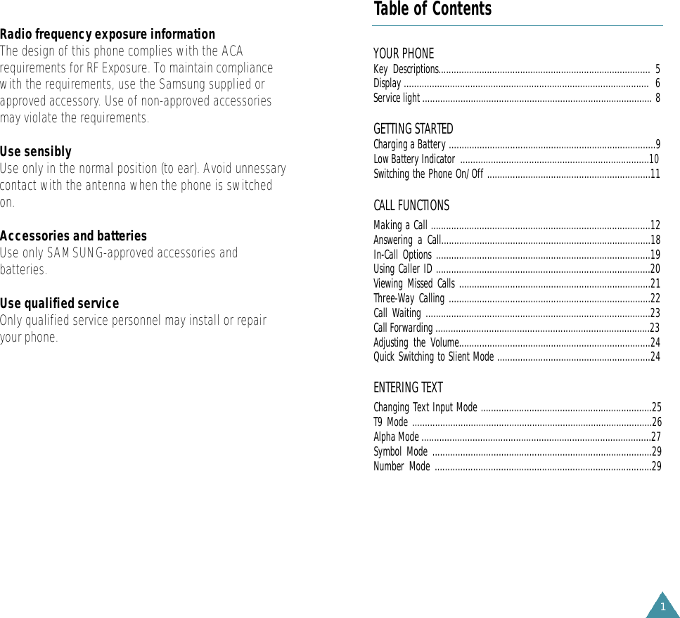 1YOUR PHONE Key Descriptions................................................................................... 5Display ................................................................................................ 6Service light .......................................................................................... 8GETTING STARTEDCharging a Battery .................................................................................9Low Battery Indicator  ..........................................................................10Switching the Phone On/Off ................................................................11CALL FUNCTIONSMaking a Call ......................................................................................12Answering a Call..................................................................................18In-Call Options ....................................................................................19Using Caller ID ....................................................................................20Viewing Missed Calls ...........................................................................21Three-Way Calling ...............................................................................22Call Waiting ........................................................................................23Call Forwarding ....................................................................................23Adjusting the Volume...........................................................................24Quick Switching to Slient Mode ............................................................24ENTERING TEXTChanging Text Input Mode ...................................................................25T9 Mode ..............................................................................................26Alpha Mode ..........................................................................................27Symbol Mode ......................................................................................29Number Mode .....................................................................................29Table of ContentsRadio frequency exposure informationThe design of this phone complies with the ACArequirements for RF Exposure. To maintain compliancewith the requirements, use the Samsung supplied orapproved accessory. Use of non-approved accessoriesmay violate the requirements.Use sensiblyUse only in the normal position (to ear). Avoid unnessarycontact with the antenna when the phone is switchedon.Accessories and batteriesUse only SAMSUNG-approved accessories andbatteries. Use qualified serviceOnly qualified service personnel may install or repairyour phone.