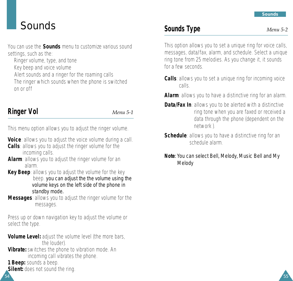 55S o u n d s54Sounds Type Menu 5-2This option allows you to set a unique ring for voice calls,messages, data/fax, alarm, and schedule. Select a uniquering tone from 25 melodies. As you change it, it soundsfor a few seconds. Calls:allows you to set a unique ring for incoming voicecalls. Alarm:allows you to have a distinctive ring for an alarm.Data/Fax In:allows you to be alerted with a distinctivering tone when you are faxed or received adata through the phone (dependent on thenetwork ).Schedule:allows you to have a distinctive ring for anschedule alarm.N o t e : You can select Bell, Melody, Music Bell and MyM e l o d yS o u n d sYou can use the Sounds menu to customize various soundsettings, such as the:• Ringer volume, type, and tone• Key beep and voice volume•  Alert sounds and a ringer for the roaming calls•The ringer which sounds when the phone is switchedon or offRinger Vol Menu 5-1This menu option allows you to adjust the ringer volume. Voice:allows you to adjust the voice volume during a call.Calls:allows you to adjust the ringer volume for theincoming calls.Alarm:allows you to adjust the ringer volume for analarm.Key Beep:allows you to adjust the volume for the keybeep. you can adjust the the volume using thevolume keys on the left side of the phone instandby mode.Messages:allows you to adjust the ringer volume for themessages.Press up or down navigation key to adjust the volume orselect the type. Volume Level: adjust the volume level (the more bars, the louder).Vibrate: switches the phone to vibration mode. An incoming call vibrates the phone.1 Beep: sounds a beep.Silent: does not sound the ring.