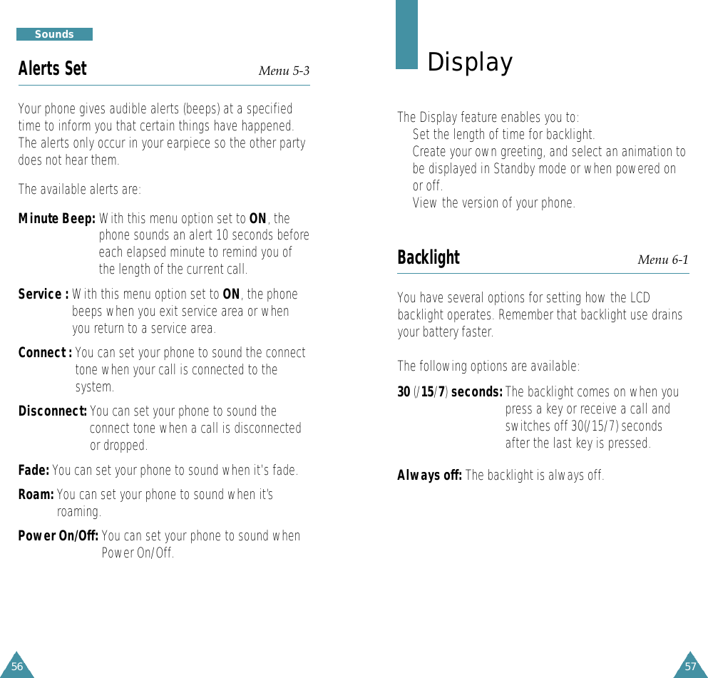 5756S o u n d sAlerts Set Menu 5-3Your phone gives audible alerts (beeps) at a specifiedtime to inform you that certain things have happened.The alerts only occur in your earpiece so the other partydoes not hear them. The available alerts are:Minute Beep: With this menu option set to ON, thephone sounds an alert 10 seconds beforeeach elapsed minute to remind you ofthe length of the current call.Service : With this menu option set to ON, the phonebeeps when you exit service area or whenyou return to a service area.Connect : You can set your phone to sound the connecttone when your call is connected to thesystem.Disconnect: You can set your phone to sound theconnect tone when a call is disconnectedor dropped.Fade: You can set your phone to sound when it’s fade.Roam: You can set your phone to sound when it’sroaming.Power On/Off: You can set your phone to sound whenPower On/Off.D i s p l a yThe Display feature enables you to:•Set the length of time for backlight.•Create your own greeting, and select an animation tobe displayed in Standby mode or when powered onor off.• View the version of your phone.Backlight Menu 6-1You have several options for setting how the LCDbacklight operates. Remember that backlight use drainsyour battery faster.The following options are available:30 (/15/7)seconds: The backlight comes on when youpress a key or receive a call andswitches off 30(/15/7) secondsafter the last key is pressed.Always off: The backlight is always off.