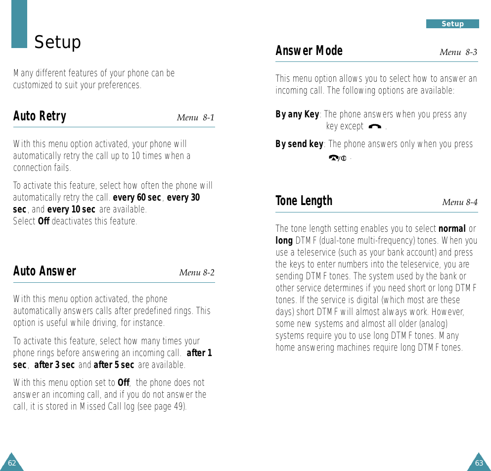 63S e t u p62Answer Mode Menu  8-3This menu option allows you to select how to answer anincoming call. The following options are available:By any Key: The phone answers when you press any key except         .By send key:The phone answers only when you press     .Tone Length Menu 8-4The tone length setting enables you to select normal orlong DTMF (dual-tone multi-frequency) tones. When youuse a teleservice (such as your bank account) and pressthe keys to enter numbers into the teleservice, you aresending DTMF tones. The system used by the bank orother service determines if you need short or long DTMFtones. If the service is digital (which most are thesedays) short DTMF will almost always work. However,some new systems and almost all older (analog)systems require you to use long DTMF tones. Manyhome answering machines require long DTMF tones.S e t u pMany different features of your phone can becustomized to suit your preferences.Auto Retry Menu  8-1With this menu option activated, your phone willautomatically retry the call up to 10 times when aconnection fails.To activate this feature, select how often the phone willautomatically retry the call. every 60 sec,every 30sec, and every 10 sec are available.Select Off deactivates this feature.Auto Answer Menu 8-2With this menu option activated, the phoneautomatically answers calls after predefined rings. Thisoption is useful while driving, for instance.To activate this feature, select how many times yourphone rings before answering an incoming call.  after 1sec,after 3 sec and after 5 sec are available.With this menu option set to Off,  the phone does notanswer an incoming call, and if you do not answer thecall, it is stored in Missed Call log (see page 49).