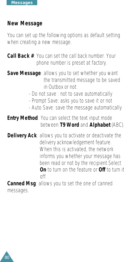 80M e s s a g e sNew MessageYou can set up the following options as default settingwhen creating a new message. Call Back #: You can set the call back number. Yourphone number is preset at factory.Save Message:allows you to set whether you wantthe transmitted message to be savedin Outbox or not. - Do not save : not to save automatically- Prompt Save: asks you to save it or not- Auto Save: save the message automaticallyEntry Method: You can select the text input modebetween T9 Word and Alphabet (ABC).Delivery Ack:allows you to activate or deactivate thedelivery acknowledgement feature.When this is activated, the networkinforms you whether your message hasbeen read or not by the recipient.Select On to turn on the feature or Off to turn it off.Canned Msg: allows you to set the one of cannedmessages.