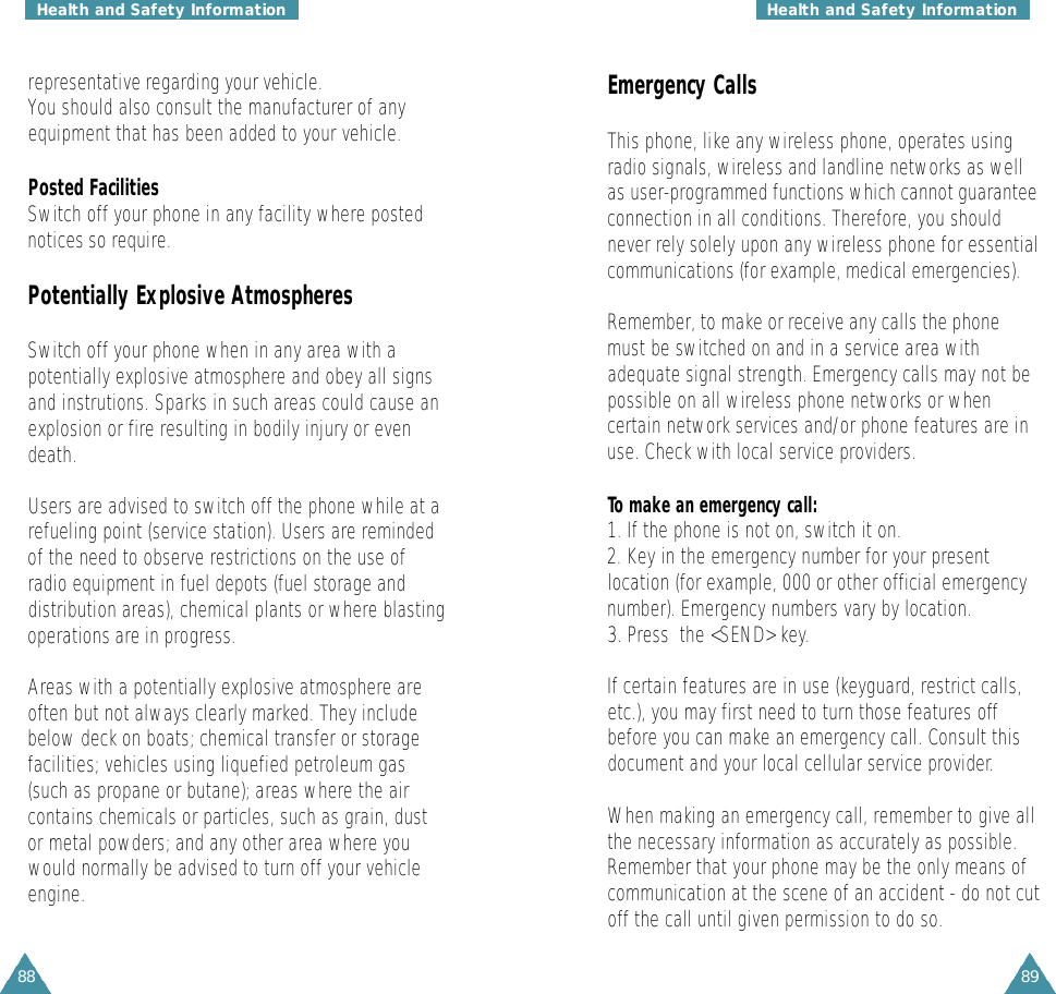 8988Emergency CallsThis phone, like any wireless phone, operates usingradio signals, wireless and landline networks as wellas user-programmed functions which cannot guaranteeconnection in all conditions. Therefore, you shouldnever rely solely upon any wireless phone for essentialcommunications (for example, medical emergencies).Remember, to make or receive any calls the phonemust be switched on and in a service area withadequate signal strength. Emergency calls may not bepossible on all wireless phone networks or whencertain network services and/or phone features are inuse. Check with local service providers.To make an emergency call:1. If the phone is not on, switch it on.2. Key in the emergency number for your presentlocation (for example, 000 or other official emergencynumber). Emergency numbers vary by location.3. Press  the &lt;SEND&gt; key.If certain features are in use (keyguard, restrict calls,etc.), you may first need to turn those features offbefore you can make an emergency call. Consult thisdocument and your local cellular service provider.When making an emergency call, remember to give allthe necessary information as accurately as possible.Remember that your phone may be the only means ofcommunication at the scene of an accident - do not cutoff the call until given permission to do so.representative regarding your vehicle.You should also consult the manufacturer of anyequipment that has been added to your vehicle.Posted FacilitiesSwitch off your phone in any facility where postednotices so require.Potentially Explosive AtmospheresSwitch off your phone when in any area with apotentially explosive atmosphere and obey all signsand instrutions. Sparks in such areas could cause anexplosion or fire resulting in bodily injury or evendeath.Users are advised to switch off the phone while at arefueling point (service station). Users are remindedof the need to observe restrictions on the use ofradio equipment in fuel depots (fuel storage anddistribution areas), chemical plants or where blastingoperations are in progress.Areas with a potentially explosive atmosphere areoften but not always clearly marked. They includebelow deck on boats; chemical transfer or storagefacilities; vehicles using liquefied petroleum gas(such as propane or butane); areas where the aircontains chemicals or particles, such as grain, dustor metal powders; and any other area where youwould normally be advised to turn off your vehicleengine.Health and Safety Information Health and Safety Information
