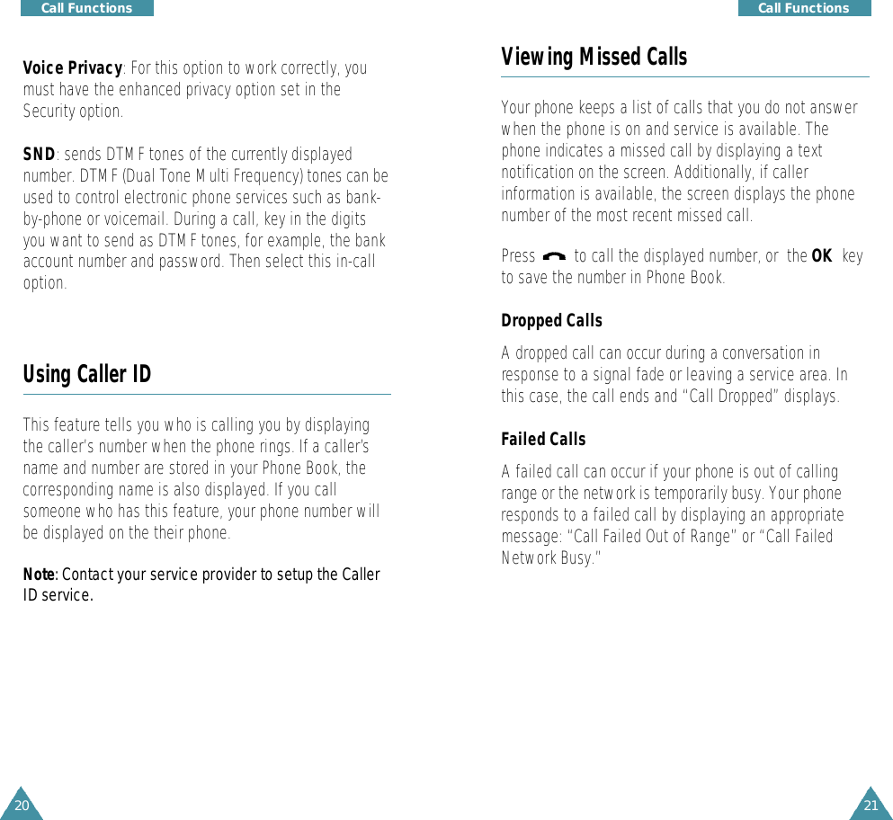 21Call Functions20Call FunctionsViewing Missed CallsYour phone keeps a list of calls that you do not answerwhen the phone is on and service is available. Thephone indicates a missed call by displaying a textnotification on the screen. Additionally, if callerinformation is available, the screen displays the phonenumber of the most recent missed call.Press         to call the displayed number, or  the OK  keyto save the number in Phone Book.Dropped CallsA dropped call can occur during a conversation inresponse to a signal fade or leaving a service area. Inthis case, the call ends and “Call Dropped” displays.Failed CallsA failed call can occur if your phone is out of callingrange or the network is temporarily busy. Your phoneresponds to a failed call by displaying an appropriatemessage: “Call Failed Out of Range” or “Call FailedNetwork Busy.”Voice Privacy: For this option to work correctly, youmust have the enhanced privacy option set in theSecurity option.SND: sends DTMF tones of the currently displayednumber. DTMF (Dual Tone Multi Frequency) tones can beused to control electronic phone services such as bank-by-phone or voicemail. During a call, key in the digitsyou want to send as DTMF tones, for example, the bankaccount number and password. Then select this in-calloption. Using Caller IDThis feature tells you who is calling you by displayingthe caller’s number when the phone rings. If a caller’sname and number are stored in your Phone Book, thecorresponding name is also displayed. If you callsomeone who has this feature, your phone number willbe displayed on the their phone.N o t e : Contact your service provider to setup the CallerID serv i c e .