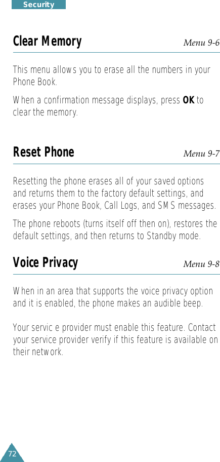 72S e c u r i t yClear Memory Menu 9-6This menu allows you to erase all the numbers in yourPhone Book.When a confirmation message displays, press OK toclear the memory.Reset Phone Menu 9-7Resetting the phone erases all of your saved optionsand returns them to the factory default settings, anderases your Phone Book, Call Logs, and SMS messages.The phone reboots (turns itself off then on), restores thedefault settings, and then returns to Standby mode.Voice Privacy Menu 9-8When in an area that supports the voice privacy optionand it is enabled, the phone makes an audible beep.Your servic e provider must enable this feature. Contactyour service provider verify if this feature is available ontheir network.