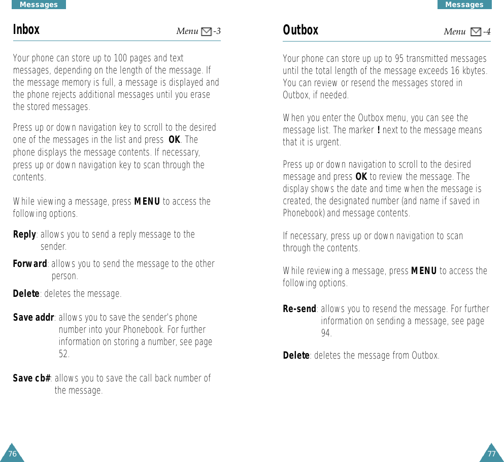 77M e s s a g e s76M e s s a g e sOutbox Menu       -4Your phone can store up up to 95 transmitted messagesuntil the total length of the message exceeds 16 kbytes.You can review or resend the messages stored inOutbox, if needed.When you enter the Outbox menu, you can see themessage list. The marker !next to the message meansthat it is urgent.  Press up or down navigation to scroll to the desiredmessage and press OK to review the message. Thedisplay shows the date and time when the message iscreated, the designated number (and name if saved inPhonebook) and message contents.If necessary, press up or down navigation to scanthrough the contents.While reviewing a message, press MENU to access thefollowing options.Re-send:allows you to resend the message. For furtherinformation on sending a message, see page94.Delete: deletes the message from Outbox.Inbox Menu      -3Your phone can store up to 100 pages and textmessages, depending on the length of the message. Ifthe message memory is full, a message is displayed andthe phone rejects additional messages until you erasethe stored messages.Press up or down navigation key to scroll to the desiredone of the messages in the list and press  OK. Thephone displays the message contents. If necessary,press up or down navigation key to scan through thecontents.While viewing a message, press MENU to access thefollowing options.Reply:allows you to send a reply message to thesender.Forward:allows you to send the message to the otherperson.Delete: deletes the message. Save addr: allows you to save the sender’s phonenumber into your Phonebook. For furtherinformation on storing a number, see page52.Save cb#:allows you to save the call back number ofthe message.