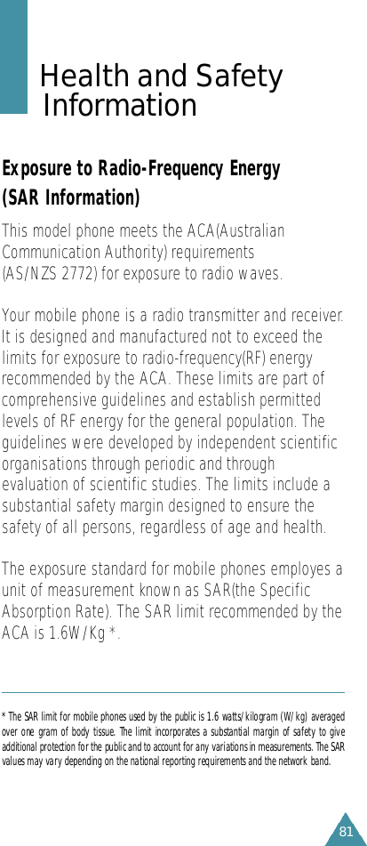 81Health and Safety I n f o r m a t i o nExposure to Radio-Frequency Energy(SAR Information)This model phone meets the ACA(AustralianCommunication Authority) requirements (AS/NZS 2772) for exposure to radio waves.Your mobile phone is a radio transmitter and receiver.It is designed and manufactured not to exceed thelimits for exposure to radio-frequency(RF) energyrecommended by the ACA. These limits are part ofcomprehensive guidelines and establish permittedlevels of RF energy for the general population. Theguidelines were developed by independent scientificorganisations through periodic and throughevaluation of scientific studies. The limits include asubstantial safety margin designed to ensure thesafety of all persons, regardless of age and health.The exposure standard for mobile phones employes aunit of measurement known as SAR(the SpecificAbsorption Rate). The SAR limit recommended by theACA is 1.6W/Kg *. * The SAR limit for mobile phones used by the public is 1.6 watts/kilogram (W/kg) averagedover one gram of body tissue. The limit incorporates a substantial margin of safety to giveadditional protection for the public and to account for any variations in measurements. The SARvalues may vary depending on the national reporting requirements and the network band.