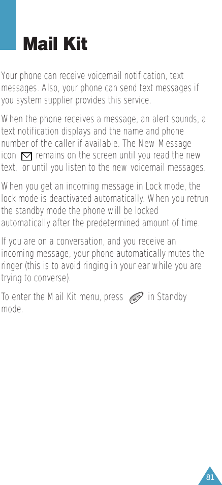 81Mail KitYour phone can receive voicemail notification, textmessages. Also, your phone can send text messages ifyou system supplier provides this service. When the phone receives a message, an alert sounds, atext notification displays and the name and phonenumber of the caller if available. The New Messageicon        remains on the screen until you read the newtext,  or until you listen to the new voicemail messages.When you get an incoming message in Lock mode, thelock mode is deactivated automatically. When you retrunthe standby mode the phone will be lockedautomatically after the predetermined amount of time.If you are on a conversation, and you receive anincoming message, your phone automatically mutes theringer (this is to avoid ringing in your ear while you aretrying to converse).To enter the Mail Kit menu, press          in Standbymode.