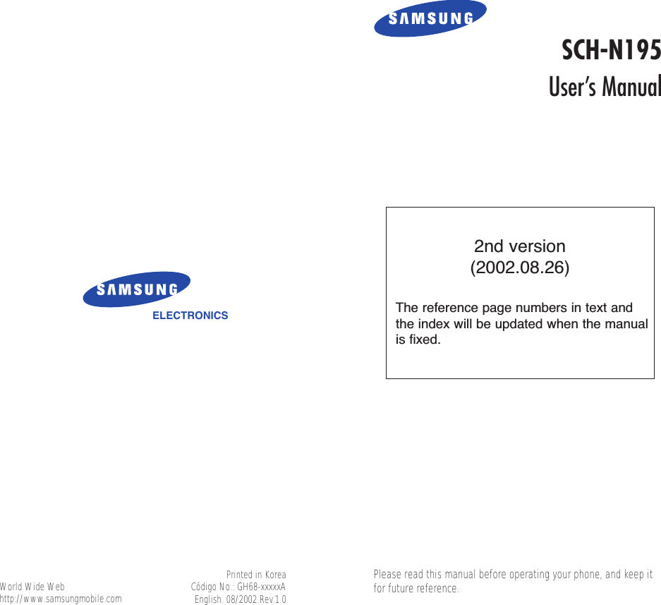 ELECTRONICSWorld Wide Webhttp://www.samsungmobile.comSCH-N195User’s ManualPrinted in KoreaCódigo No.: GH68-xxxxxAEnglish. 08/2002.Rev.1.0Please read this manual before operating your phone, and keep itfor future reference.2nd version(2002.08.26)The reference page numbers in text andthe index will be updated when the manualis fixed. 