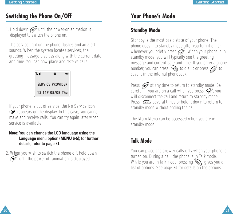 20GGeettttiinngg  SSttaarrtteedd21GGeettttiinngg  SSttaarrtteeddSwitching the Phone On/Off1. Hold down      until the power-on animation isdisplayed to switch the phone on.The service light on the phone flashes and an alertsounds. When the system locates services, thegreeting message displays along with the current dateand time. You can now place and receive calls.If your phone is out of service, the No Service icon() appears on the display. In this case, you cannotmake and receive calls. You can try again later whenservice is available.Note: You can change the LCD language using theLanguage menu option (MENU 6-5); for furtherdetails, refer to page 81.2. When you wish to switch the phone off, hold downuntil the power-off animation is displayed.SSEERRVVIICCEE  PPRROOVVIIDDEERR1122::1111PP  0088//0088  TThhuuYour Phone’s ModeStandby ModeStandby is the most basic state of your phone. Thephone goes into standby mode after you turn it on, orwhenever you briefly press        . When your phone is instandby mode, you will typically see the greetingmessage and current date and time. If you enter a phonenumber, you can press          to dial it or press         tosave it in the internal phonebook. Press  at any time to return to standby mode. Becareful; if you are on a call when you press  , youwill disconnect the call and return to standby mode.Press  several times or hold it down to return tostandby mode without ending the call.The Main Menu can be accessed when you are instandby mode.Talk ModeYou can place and answer calls only when your phone isturned on. During a call, the phone is in Talk mode.While you are in talk mode, pressing          gives you alist of options. See page 34 for details on the options.