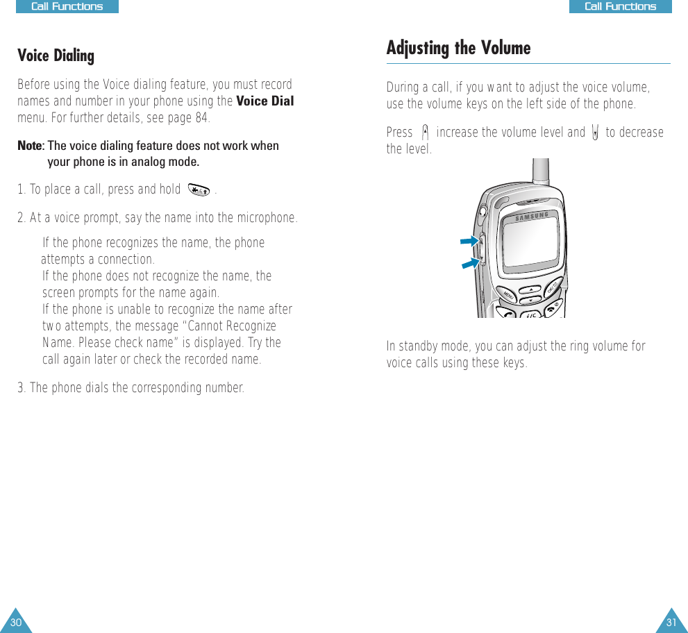 31CCaallll  FFuunnccttiioonnss30CCaallll  FFuunnccttiioonnssVoice DialingBefore using the Voice dialing feature, you must recordnames and number in your phone using the Voice Dialmenu. For further details, see page 84.Note: The voice dialing feature does not work whenyour phone is in analog mode.1. To place a call, press and hold          .2. At a voice prompt, say the name into the microphone.• If the phone recognizes the name, the phone attempts a connection.• If the phone does not recognize the name, thescreen prompts for the name again.• If the phone is unable to recognize the name aftertwo attempts, the message “Cannot RecognizeName. Please check name” is displayed. Try thecall again later or check the recorded name. 3. The phone dials the corresponding number.Adjusting the VolumeDuring a call, if you want to adjust the voice volume,use the volume keys on the left side of the phone. Press       increase the volume level and      to decreasethe level.In standby mode, you can adjust the ring volume forvoice calls using these keys.