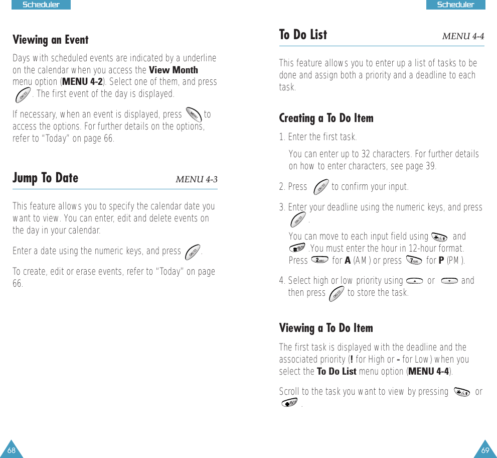 69SScchheedduulleerr68SScchheedduulleerrViewing an EventDays with scheduled events are indicated by a underlineon the calendar when you access the View Monthmenu option (MENU 4-2). Select one of them, and press. The first event of the day is displayed. If necessary, when an event is displayed, press         toaccess the options. For further details on the options,refer to &ldquo;Today&rdquo; on page 66. Jump To Date MENU 4-3This feature allows you to specify the calendar date youwant to view. You can enter, edit and delete events onthe day in your calendar. Enter a date using the numeric keys, and press        .To create, edit or erase events, refer to &ldquo;Today&rdquo; on page66.To Do List MENU 4-4This feature allows you to enter up a list of tasks to bedone and assign both a priority and a deadline to eachtask. Creating a To Do Item1. Enter the first task.You can enter up to 32 characters. For further detailson how to enter characters, see page 39.2. Press          to confirm your input.3. Enter your deadline using the numeric keys, and press   . You can move to each input field using          and.You must enter the hour in 12-hour format.Press          for A (AM) or press          for P (PM). 4. Select high or low priority using          or           andthen press         to store the task.Viewing a To Do ItemThe first task is displayed with the deadline and theassociated priority (!for High or -for Low) when youselect the To Do List menu option (MENU 4-4). Scroll to the task you want to view by pressing           or . 