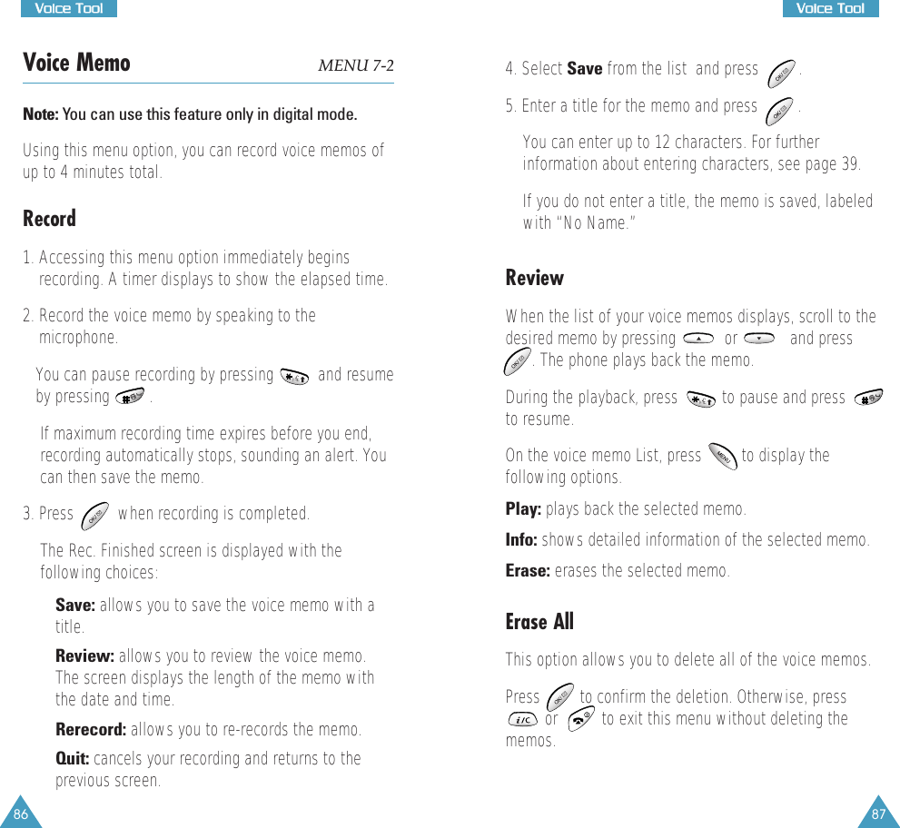 87VVooiiccee  TTooooll86VVooiiccee  TToooollVoice Memo MENU 7-2Note: You can use this feature only in digital mode. Using this menu option, you can record voice memos ofup to 4 minutes total.  Record1. Accessing this menu option immediately beginsrecording. A timer displays to show the elapsed time.2. Record the voice memo by speaking to themicrophone. You can pause recording by pressing          and resumeby pressing         . If maximum recording time expires before you end,recording automatically stops, sounding an alert. Youcan then save the memo.  3. Press          when recording is completed. The Rec. Finished screen is displayed with thefollowing choices:&bull; Save: allows you to save the voice memo with atitle. &bull; Review: allows you to review the voice memo.The screen displays the length of the memo withthe date and time. &bull; Rerecord: allows you to re-records the memo. &bull; Quit: cancels your recording and returns to theprevious screen.4. Select Save from the list  and press         .5. Enter a title for the memo and press         . You can enter up to 12 characters. For furtherinformation about entering characters, see page 39. If you do not enter a title, the memo is saved, labeledwith &ldquo;No Name.&rdquo;ReviewWhen the list of your voice memos displays, scroll to thedesired memo by pressing           or            and press. The phone plays back the memo. During the playback, press          to pause and pressto resume. On the voice memo List, press         to display thefollowing options. Play: plays back the selected memo. Info: shows detailed information of the selected memo. Erase: erases the selected memo.Erase AllThis option allows you to delete all of the voice memos. Press         to confirm the deletion. Otherwise, press         or          to exit this menu without deleting thememos. 