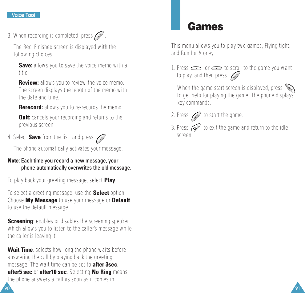 9190VVooiiccee  TTooooll3. When recording is completed, press        . The Rec. Finished screen is displayed with thefollowing choices:&bull; Save: allows you to save the voice memo with atitle. &bull; Review: allows you to review the voice memo.The screen displays the length of the memo withthe date and time. &bull; Rerecord: allows you to re-records the memo. &bull; Quit: cancels your recording and returns to theprevious screen.4. Select Save from the list  and press        .The phone automatically activates your message.Note: Each time you record a new message, yourphone automatically overwrites the old message.To play back your greeting message, select Play.To select a greeting message, use the Select option.Choose My Message to use your message or Defaultto use the default message.Screening: enables or disables the screening speakerwhich allows you to listen to the caller&rsquo;s message whilethe caller is leaving it.Wait Time: selects how long the phone waits beforeanswering the call by playing back the greetingmessage. The wait time can be set to after 3sec,after5 sec or after10 sec. Selecting No Ring meansthe phone answers a call as soon as it comes in.GamesThis menu allows you to play two games; Flying tight,and Run for Money. 1. Press           or          to scroll to the game you wantto play, and then press         .When the game start screen is displayed, pressto get help for playing the game. The phone displayskey commands.2. Press          to start the game. 3. Press          to exit the game and return to the idlescreen. 