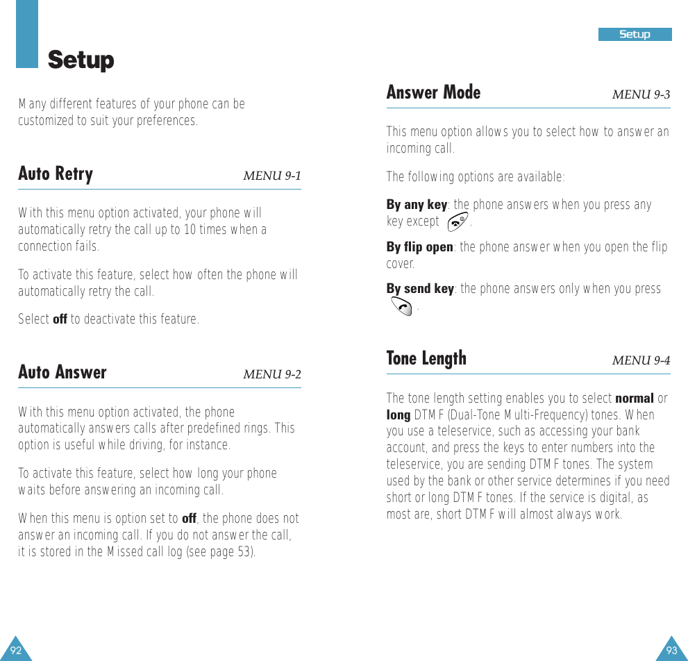 92 93SSeettuuppSetupMany different features of your phone can becustomized to suit your preferences.Auto Retry MENU 9-1With this menu option activated, your phone willautomatically retry the call up to 10 times when aconnection fails.To activate this feature, select how often the phone willautomatically retry the call.Select off to deactivate this feature.Auto Answer MENU 9-2With this menu option activated, the phoneautomatically answers calls after predefined rings. Thisoption is useful while driving, for instance.To activate this feature, select how long your phonewaits before answering an incoming call. When this menu is option set to off, the phone does notanswer an incoming call. If you do not answer the call,it is stored in the Missed call log (see page 53).Answer Mode MENU 9-3This menu option allows you to select how to answer anincoming call. The following options are available:By any key: the phone answers when you press anykey except         .By flip open: the phone answer when you open the flipcover.By send key: the phone answers only when you press.Tone Length MENU 9-4The tone length setting enables you to select normal orlong DTMF (Dual-Tone Multi-Frequency) tones. Whenyou use a teleservice, such as accessing your bankaccount, and press the keys to enter numbers into theteleservice, you are sending DTMF tones. The systemused by the bank or other service determines if you needshort or long DTMF tones. If the service is digital, asmost are, short DTMF will almost always work. 