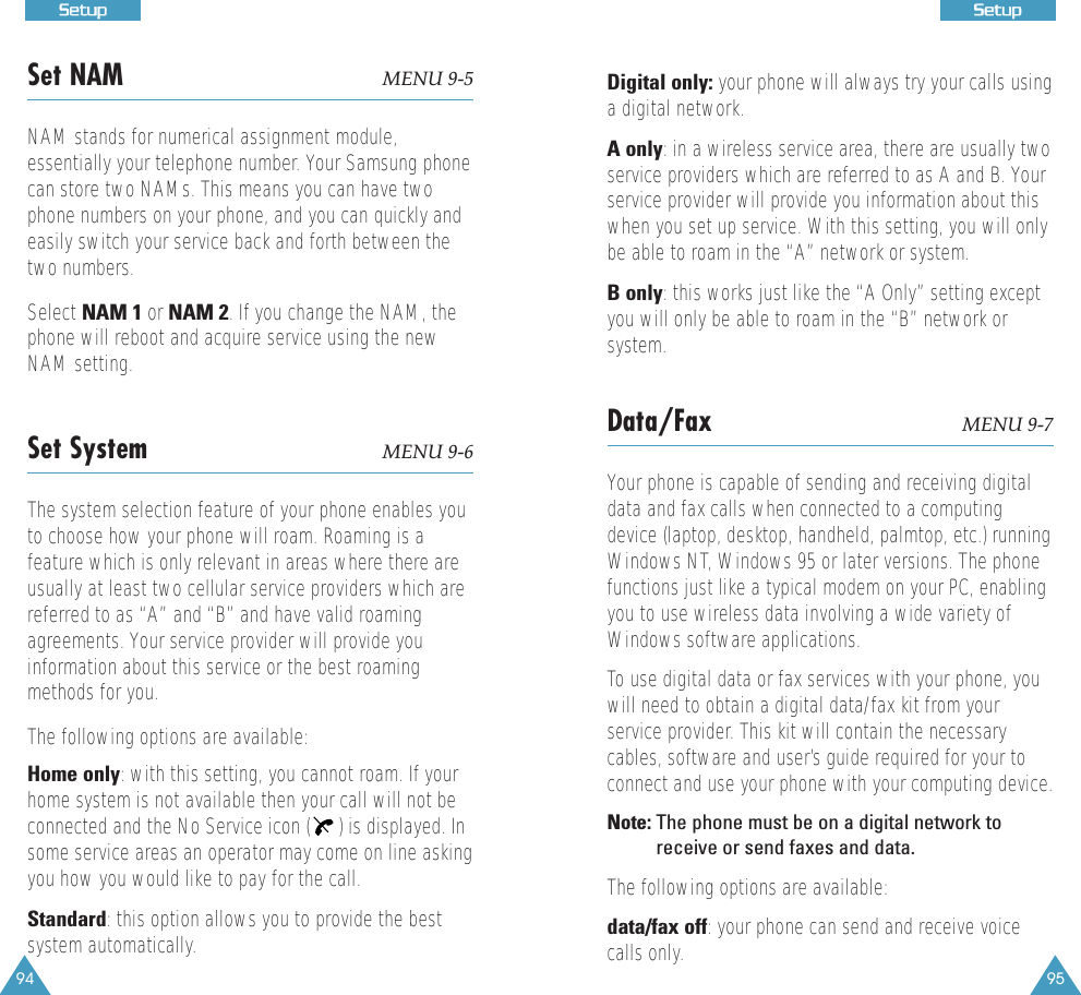 94SSeettuupp95SSeettuuppSet NAM MENU 9-5NAM stands for numerical assignment module,essentially your telephone number. Your Samsung phonecan store two NAMs. This means you can have twophone numbers on your phone, and you can quickly andeasily switch your service back and forth between thetwo numbers.Select NAM 1 or NAM 2. If you change the NAM, thephone will reboot and acquire service using the newNAM setting.Set System  MENU 9-6The system selection feature of your phone enables youto choose how your phone will roam. Roaming is afeature which is only relevant in areas where there areusually at least two cellular service providers which arereferred to as &ldquo;A&rdquo; and &ldquo;B&rdquo; and have valid roamingagreements. Your service provider will provide youinformation about this service or the best roamingmethods for you. The following options are available:Home only: with this setting, you cannot roam. If yourhome system is not available then your call will not beconnected and the No Service icon ( ) is displayed. Insome service areas an operator may come on line askingyou how you would like to pay for the call.Standard: this option allows you to provide the bestsystem automatically.Digital only: your phone will always try your calls usinga digital network. A only: in a wireless service area, there are usually twoservice providers which are referred to as A and B. Yourservice provider will provide you information about thiswhen you set up service. With this setting, you will onlybe able to roam in the &ldquo;A&rdquo; network or system.B only: this works just like the &ldquo;A Only&rdquo; setting exceptyou will only be able to roam in the &ldquo;B&rdquo; network orsystem.Data/Fax MENU 9-7Your phone is capable of sending and receiving digitaldata and fax calls when connected to a computingdevice (laptop, desktop, handheld, palmtop, etc.) runningWindows NT, Windows 95 or later versions. The phonefunctions just like a typical modem on your PC, enablingyou to use wireless data involving a wide variety ofWindows software applications.To use digital data or fax services with your phone, youwill need to obtain a digital data/fax kit from yourservice provider. This kit will contain the necessarycables, software and user&rsquo;s guide required for your toconnect and use your phone with your computing device.Note: The phone must be on a digital network toreceive or send faxes and data.The following options are available:data/fax off: your phone can send and receive voicecalls only.