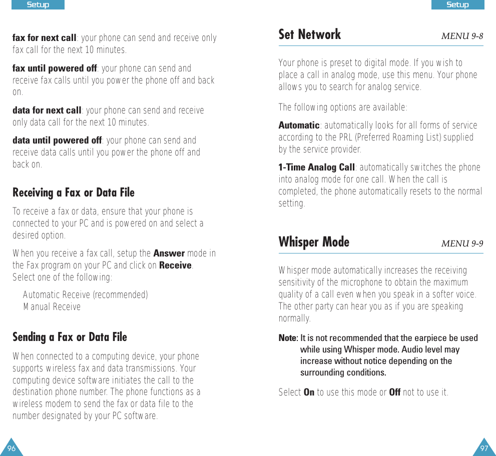 97SSeettuupp96SSeettuuppfax for next call: your phone can send and receive onlyfax call for the next 10 minutes.fax until powered off: your phone can send andreceive fax calls until you power the phone off and backon.data for next call: your phone can send and receiveonly data call for the next 10 minutes.data until powered off: your phone can send andreceive data calls until you power the phone off andback on.Receiving a Fax or Data FileTo receive a fax or data, ensure that your phone isconnected to your PC and is powered on and select adesired option. When you receive a fax call, setup the Answer mode inthe Fax program on your PC and click on Receive.Select one of the following:&bull;Automatic Receive (recommended)&bull;Manual ReceiveSending a Fax or Data FileWhen connected to a computing device, your phonesupports wireless fax and data transmissions. Yourcomputing device software initiates the call to thedestination phone number. The phone functions as awireless modem to send the fax or data file to thenumber designated by your PC software.Set Network MENU 9-8Your phone is preset to digital mode. If you wish toplace a call in analog mode, use this menu. Your phoneallows you to search for analog service. The following options are available:Automatic: automatically looks for all forms of serviceaccording to the PRL (Preferred Roaming List) suppliedby the service provider.1-Time Analog Call: automatically switches the phoneinto analog mode for one call. When the call iscompleted, the phone automatically resets to the normalsetting.Whisper Mode MENU 9-9Whisper mode automatically increases the receivingsensitivity of the microphone to obtain the maximumquality of a call even when you speak in a softer voice.The other party can hear you as if you are speakingnormally.Note: It is not recommended that the earpiece be usedwhile using Whisper mode. Audio level mayincrease without notice depending on thesurrounding conditions.Select On to use this mode or Off not to use it.