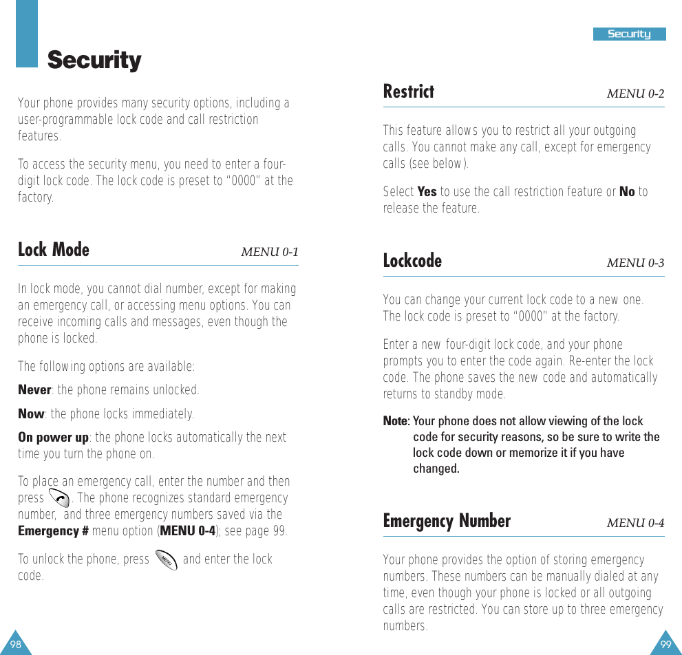 99SSeeccuurriittyy98SecurityYour phone provides many security options, including a user-programmable lock code and call restrictionfeatures. To access the security menu, you need to enter a four-digit lock code. The lock code is preset to &ldquo;0000&rdquo; at thefactory.Lock Mode MENU 0-1In lock mode, you cannot dial number, except for makingan emergency call, or accessing menu options. You canreceive incoming calls and messages, even though thephone is locked. The following options are available:Never: the phone remains unlocked.Now: the phone locks immediately.On power up: the phone locks automatically the nexttime you turn the phone on.To place an emergency call, enter the number and thenpress   . The phone recognizes standard emergencynumber,  and three emergency numbers saved via theEmergency # menu option (MENU 0-4); see page 99.To unlock the phone, press   and enter the lockcode. Restrict MENU 0-2This feature allows you to restrict all your outgoingcalls. You cannot make any call, except for emergencycalls (see below).Select Yes to use the call restriction feature or No torelease the feature.Lockcode MENU 0-3You can change your current lock code to a new one.The lock code is preset to &ldquo;0000&rdquo; at the factory.Enter a new four-digit lock code, and your phoneprompts you to enter the code again. Re-enter the lockcode. The phone saves the new code and automaticallyreturns to standby mode. Note: Your phone does not allow viewing of the lockcode for security reasons, so be sure to write thelock code down or memorize it if you havechanged.Emergency Number MENU 0-4Your phone provides the option of storing emergencynumbers. These numbers can be manually dialed at anytime, even though your phone is locked or all outgoingcalls are restricted. You can store up to three emergencynumbers.