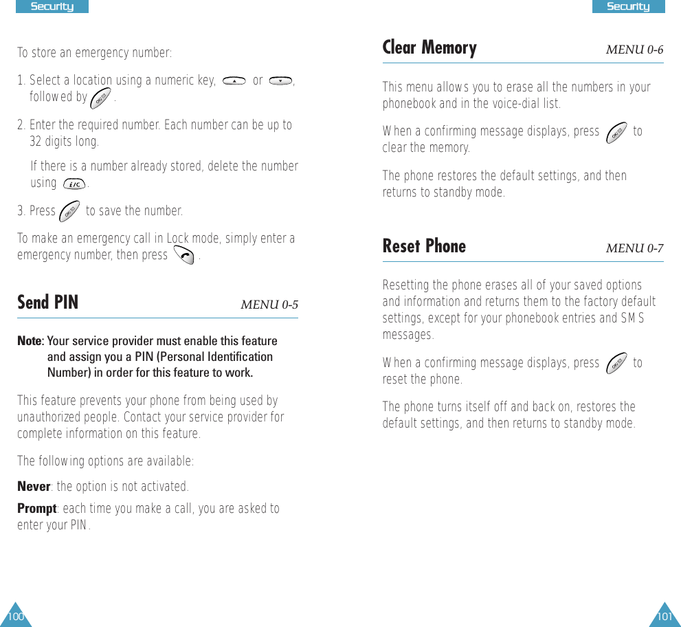 100SSeeccuurriittyy101SSeeccuurriittyyTo store an emergency number:1. Select a location using a numeric key,           or         ,followed by        .2. Enter the required number. Each number can be up to32 digits long. If there is a number already stored, delete the numberusing         .  3. Press         to save the number. To make an emergency call in Lock mode, simply enter aemergency number, then press   .Send PIN  MENU 0-5Note: Your service provider must enable this featureand assign you a PIN (Personal IdentificationNumber) in order for this feature to work.This feature prevents your phone from being used byunauthorized people. Contact your service provider forcomplete information on this feature. The following options are available:Never: the option is not activated.Prompt: each time you make a call, you are asked toenter your PIN.Clear Memory MENU 0-6This menu allows you to erase all the numbers in yourphonebook and in the voice-dial list.When a confirming message displays, press          toclear the memory.The phone restores the default settings, and thenreturns to standby mode.Reset Phone MENU 0-7Resetting the phone erases all of your saved optionsand information and returns them to the factory defaultsettings, except for your phonebook entries and SMSmessages. When a confirming message displays, press          toreset the phone.The phone turns itself off and back on, restores thedefault settings, and then returns to standby mode.