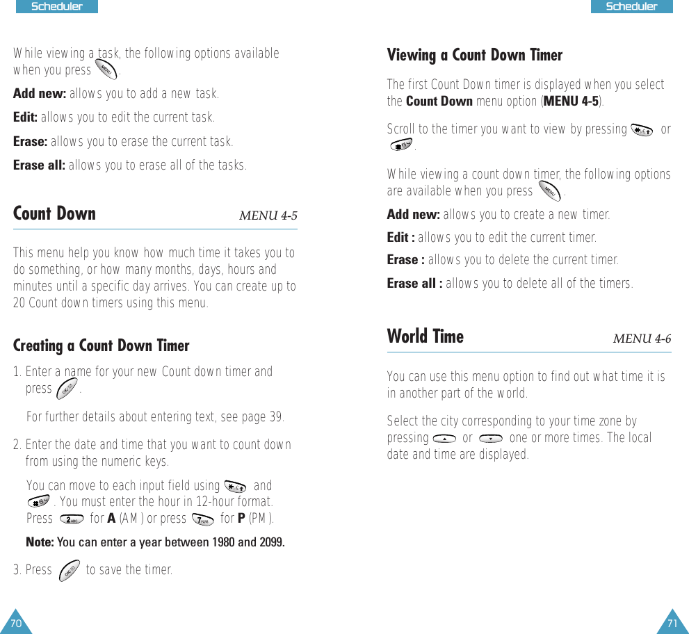 71SScchheedduulleerr70SScchheedduulleerrWhile viewing a task, the following options availablewhen you press        .Add new: allows you to add a new task.Edit: allows you to edit the current task. Erase: allows you to erase the current task. Erase all: allows you to erase all of the tasks.Count Down MENU 4-5This menu help you know how much time it takes you todo something, or how many months, days, hours andminutes until a specific day arrives. You can create up to20 Count down timers using this menu. Creating a Count Down Timer1. Enter a name for your new Count down timer andpress        . For further details about entering text, see page 39.2. Enter the date and time that you want to count downfrom using the numeric keys.You can move to each input field using          and. You must enter the hour in 12-hour format.Press           for A (AM) or press          for P (PM). Note: You can enter a year between 1980 and 2099.3. Press          to save the timer.Viewing a Count Down TimerThe first Count Down timer is displayed when you selectthe Count Down menu option (MENU 4-5). Scroll to the timer you want to view by pressing          or .  While viewing a count down timer, the following optionsare available when you press         .Add new: allows you to create a new timer.Edit : allows you to edit the current timer. Erase : allows you to delete the current timer.Erase all : allows you to delete all of the timers.World Time MENU 4-6You can use this menu option to find out what time it isin another part of the world.Select the city corresponding to your time zone bypressing          or           one or more times. The localdate and time are displayed.