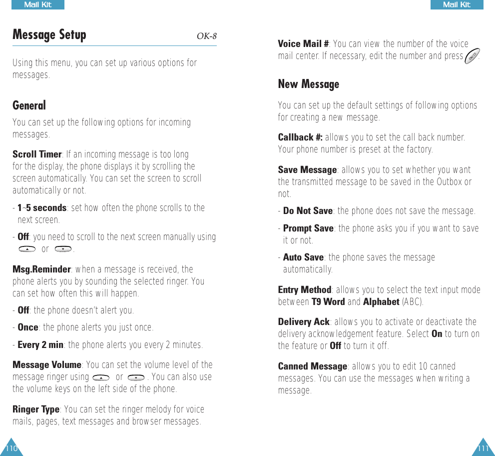 111MMaaiill  KKiitt110MMaaiill  KKiittMessage Setup OK-8Using this menu, you can set up various options formessages. GeneralYou can set up the following options for incomingmessages.Scroll Timer: If an incoming message is too long  for the display, the phone displays it by scrolling thescreen automatically. You can set the screen to scrollautomatically or not.  - 1~5 seconds: set how often the phone scrolls to thenext screen. - Off: you need to scroll to the next screen manually usingor          . Msg.Reminder: when a message is received, thephone alerts you by sounding the selected ringer. Youcan set how often this will happen.- Off: the phone doesn&rsquo;t alert you.- Once: the phone alerts you just once.- Every 2 min: the phone alerts you every 2 minutes.Message Volume: You can set the volume level of themessage ringer using           or          . You can also usethe volume keys on the left side of the phone.Ringer Type: You can set the ringer melody for voicemails, pages, text messages and browser messages.Voice Mail #: You can view the number of the voicemail center. If necessary, edit the number and press      .New MessageYou can set up the default settings of following optionsfor creating a new message. Callback #: allows you to set the call back number.Your phone number is preset at the factory.Save Message: allows you to set whether you wantthe transmitted message to be saved in the Outbox ornot. - Do Not Save: the phone does not save the message.- Prompt Save: the phone asks you if you want to saveit or not.- Auto Save: the phone saves the messageautomatically.Entry Method: allows you to select the text input modebetween T9 Word and Alphabet (ABC).Delivery Ack: allows you to activate or deactivate thedelivery acknowledgement feature. Select On to turn onthe feature or Off to turn it off.Canned Message: allows you to edit 10 cannedmessages. You can use the messages when writing amessage. 