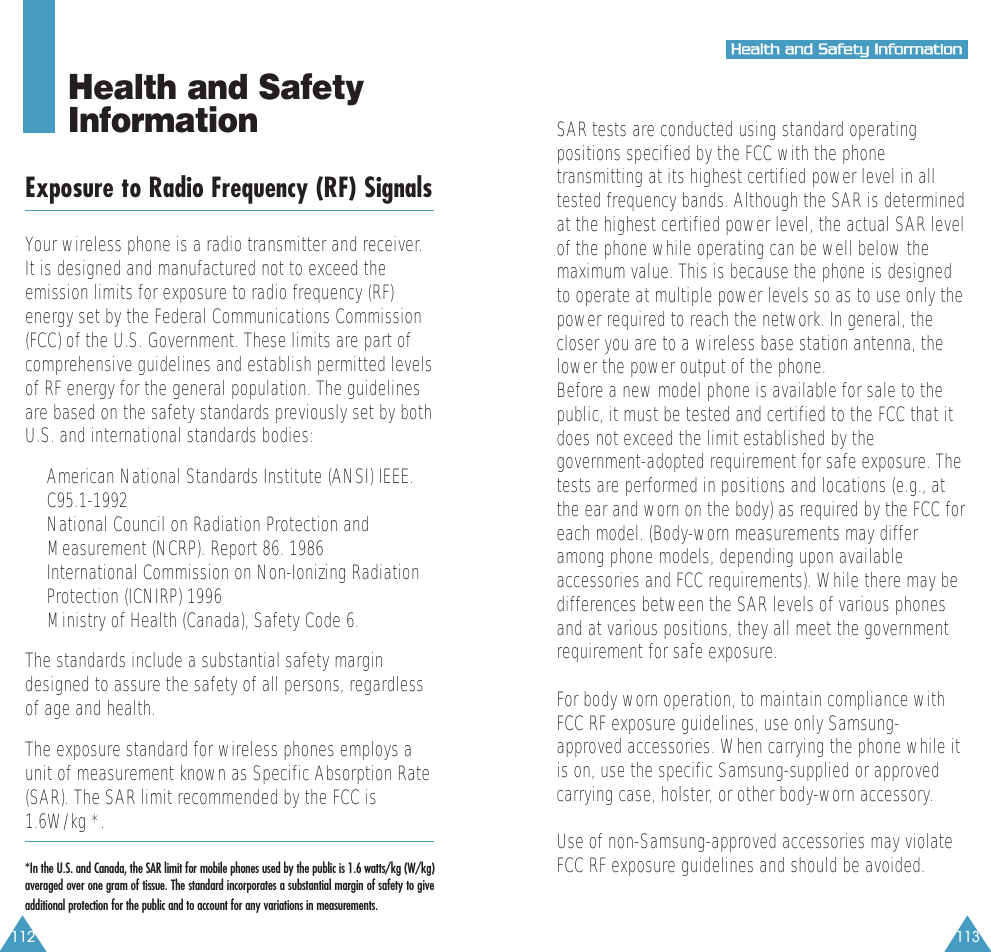112 113HHeeaalltthh  aanndd  SSaaffeettyy  IInnffoorrmmaattiioonnHealth and Safety InformationExposure to Radio Frequency (RF) SignalsYour wireless phone is a radio transmitter and receiver.It is designed and manufactured not to exceed theemission limits for exposure to radio frequency (RF)energy set by the Federal Communications Commission(FCC) of the U.S. Government. These limits are part ofcomprehensive guidelines and establish permitted levelsof RF energy for the general population. The guidelinesare based on the safety standards previously set by bothU.S. and international standards bodies:&bull;  American National Standards Institute (ANSI) IEEE.C95.1-1992&bull;  National Council on Radiation Protection andMeasurement (NCRP). Report 86. 1986&bull;  International Commission on Non-Ionizing RadiationProtection (ICNIRP) 1996&bull;  Ministry of Health (Canada), Safety Code 6.The standards include a substantial safety margindesigned to assure the safety of all persons, regardlessof age and health.The exposure standard for wireless phones employs aunit of measurement known as Specific Absorption Rate(SAR). The SAR limit recommended by the FCC is1.6W/kg *. *In the U.S. and Canada, the SAR limit for mobile phones used by the public is 1.6 watts/kg (W/kg)averaged over one gram of tissue. The standard incorporates a substantial margin of safety to giveadditional protection for the public and to account for any variations in measurements.SAR tests are conducted using standard operatingpositions specified by the FCC with the phonetransmitting at its highest certified power level in alltested frequency bands. Although the SAR is determinedat the highest certified power level, the actual SAR levelof the phone while operating can be well below themaximum value. This is because the phone is designedto operate at multiple power levels so as to use only thepower required to reach the network. In general, thecloser you are to a wireless base station antenna, thelower the power output of the phone. Before a new model phone is available for sale to thepublic, it must be tested and certified to the FCC that itdoes not exceed the limit established by thegovernment-adopted requirement for safe exposure. Thetests are performed in positions and locations (e.g., atthe ear and worn on the body) as required by the FCC foreach model. (Body-worn measurements may differamong phone models, depending upon availableaccessories and FCC requirements). While there may bedifferences between the SAR levels of various phonesand at various positions, they all meet the governmentrequirement for safe exposure.For body worn operation, to maintain compliance withFCC RF exposure guidelines, use only Samsung-approved accessories. When carrying the phone while itis on, use the specific Samsung-supplied or approvedcarrying case, holster, or other body-worn accessory.Use of non-Samsung-approved accessories may violateFCC RF exposure guidelines and should be avoided.
