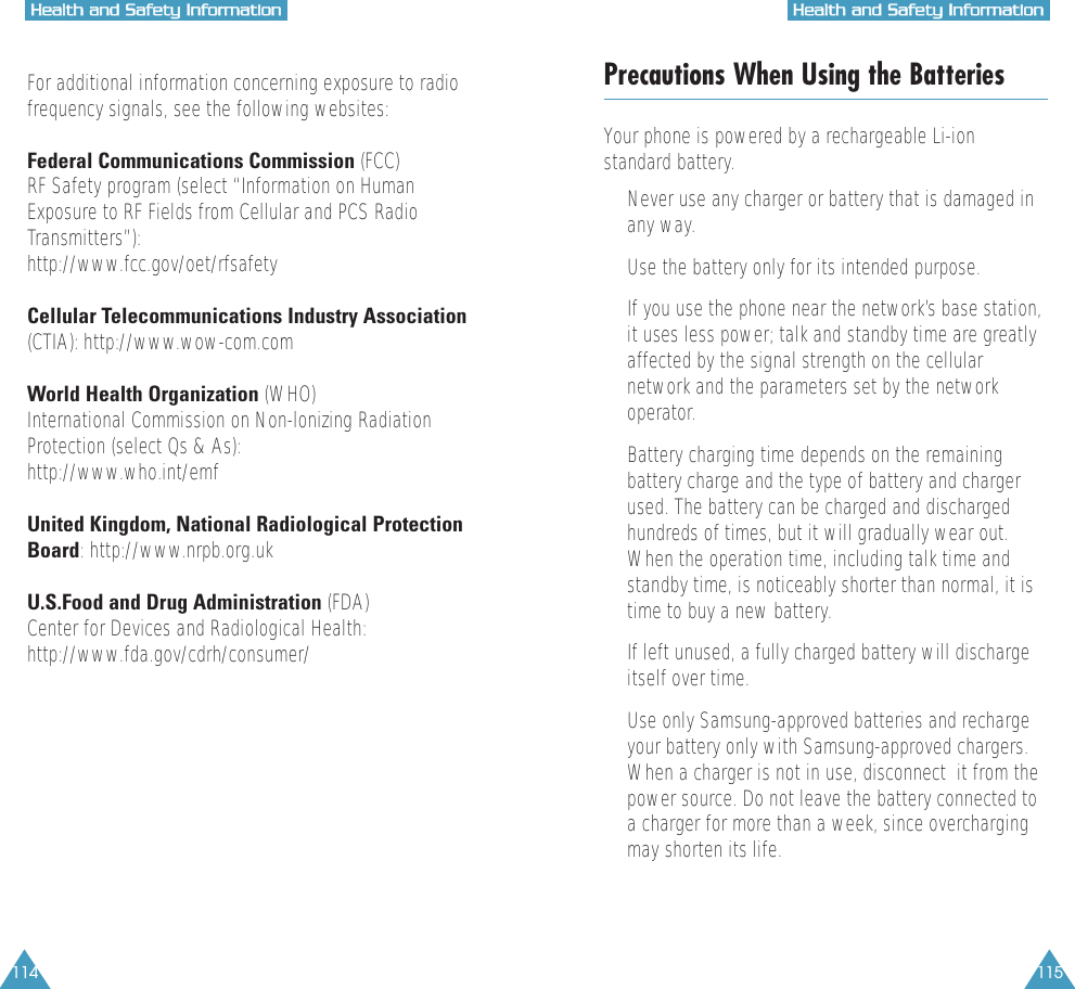 115HHeeaalltthh  aanndd  SSaaffeettyy  IInnffoorrmmaattiioonn114HHeeaalltthh  aanndd  SSaaffeettyy  IInnffoorrmmaattiioonnFor additional information concerning exposure to radiofrequency signals, see the following websites:Federal Communications Commission (FCC) RF Safety program (select &ldquo;Information on HumanExposure to RF Fields from Cellular and PCS RadioTransmitters&rdquo;):http://www.fcc.gov/oet/rfsafetyCellular Telecommunications Industry Association(CTIA): http://www.wow-com.comWorld Health Organization (WHO) International Commission on Non-lonizing RadiationProtection (select Qs &amp; As):http://www.who.int/emfUnited Kingdom, National Radiological ProtectionBoard: http://www.nrpb.org.ukU.S.Food and Drug Administration (FDA) Center for Devices and Radiological Health:http://www.fda.gov/cdrh/consumer/Precautions When Using the BatteriesYour phone is powered by a rechargeable Li-ionstandard battery. &bull;  Never use any charger or battery that is damaged inany way.&bull;  Use the battery only for its intended purpose.&bull;  If you use the phone near the network&rsquo;s base station,it uses less power; talk and standby time are greatlyaffected by the signal strength on the cellularnetwork and the parameters set by the networkoperator.&bull;  Battery charging time depends on the remainingbattery charge and the type of battery and chargerused. The battery can be charged and dischargedhundreds of times, but it will gradually wear out.When the operation time, including talk time andstandby time, is noticeably shorter than normal, it istime to buy a new battery.&bull;  If left unused, a fully charged battery will dischargeitself over time.&bull;  Use only Samsung-approved batteries and rechargeyour battery only with Samsung-approved chargers.When a charger is not in use, disconnect  it from thepower source. Do not leave the battery connected toa charger for more than a week, since overchargingmay shorten its life.