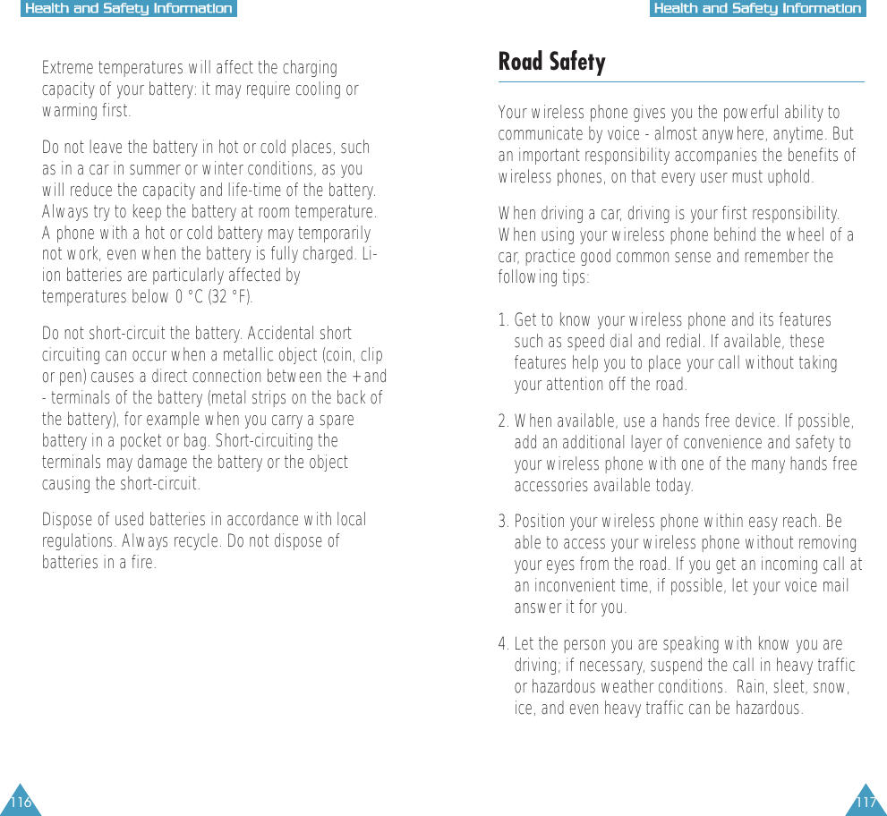 117HHeeaalltthh  aanndd  SSaaffeettyy  IInnffoorrmmaattiioonn116HHeeaalltthh  aanndd  SSaaffeettyy  IInnffoorrmmaattiioonn&bull;  Extreme temperatures will affect the chargingcapacity of your battery: it may require cooling orwarming first.&bull;  Do not leave the battery in hot or cold places, suchas in a car in summer or winter conditions, as youwill reduce the capacity and life-time of the battery.Always try to keep the battery at room temperature.A phone with a hot or cold battery may temporarilynot work, even when the battery is fully charged. Li-ion batteries are particularly affected bytemperatures below 0 &deg;C (32 &deg;F).&bull;  Do not short-circuit the battery. Accidental shortcircuiting can occur when a metallic object (coin, clipor pen) causes a direct connection between the + and- terminals of the battery (metal strips on the back ofthe battery), for example when you carry a sparebattery in a pocket or bag. Short-circuiting theterminals may damage the battery or the objectcausing the short-circuit.&bull;  Dispose of used batteries in accordance with localregulations. Always recycle. Do not dispose ofbatteries in a fire.Road SafetyYour wireless phone gives you the powerful ability tocommunicate by voice - almost anywhere, anytime. Butan important responsibility accompanies the benefits ofwireless phones, on that every user must uphold.When driving a car, driving is your first responsibility.When using your wireless phone behind the wheel of acar, practice good common sense and remember thefollowing tips:1. Get to know your wireless phone and its featuressuch as speed dial and redial. If available, thesefeatures help you to place your call without takingyour attention off the road.2. When available, use a hands free device. If possible,add an additional layer of convenience and safety toyour wireless phone with one of the many hands freeaccessories available today.3. Position your wireless phone within easy reach. Beable to access your wireless phone without removingyour eyes from the road. If you get an incoming call atan inconvenient time, if possible, let your voice mailanswer it for you.4. Let the person you are speaking with know you are driving; if necessary, suspend the call in heavy trafficor hazardous weather conditions.  Rain, sleet, snow,ice, and even heavy traffic can be hazardous.