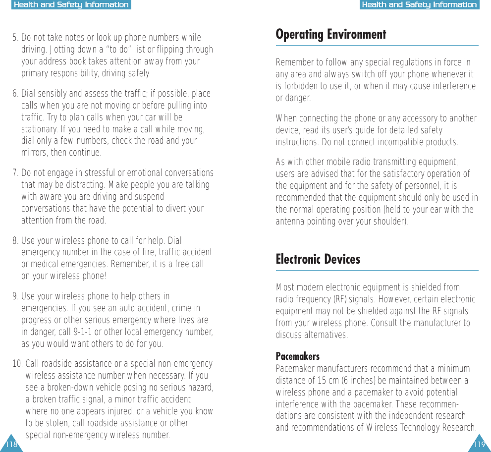 118 119HHeeaalltthh  aanndd  SSaaffeettyy  IInnffoorrmmaattiioonnHHeeaalltthh  aanndd  SSaaffeettyy  IInnffoorrmmaattiioonn5. Do not take notes or look up phone numbers while driving. Jotting down a &ldquo;to do&rdquo; list or flipping throughyour address book takes attention away from yourprimary responsibility, driving safely.6. Dial sensibly and assess the traffic; if possible, placecalls when you are not moving or before pulling intotraffic. Try to plan calls when your car will bestationary. If you need to make a call while moving,dial only a few numbers, check the road and yourmirrors, then continue.7. Do not engage in stressful or emotional conversationsthat may be distracting. Make people you are talkingwith aware you are driving and suspendconversations that have the potential to divert yourattention from the road.8. Use your wireless phone to call for help. Dialemergency number in the case of fire, traffic accidentor medical emergencies. Remember, it is a free callon your wireless phone!  9. Use your wireless phone to help others inemergencies. If you see an auto accident, crime inprogress or other serious emergency where lives arein danger, call 9-1-1 or other local emergency number,as you would want others to do for you.10. Call roadside assistance or a special non-emergencywireless assistance number when necessary. If yousee a broken-down vehicle posing no serious hazard,a broken traffic signal, a minor traffic accidentwhere no one appears injured, or a vehicle you knowto be stolen, call roadside assistance or otherspecial non-emergency wireless number.Operating EnvironmentRemember to follow any special regulations in force inany area and always switch off your phone whenever itis forbidden to use it, or when it may cause interferenceor danger.When connecting the phone or any accessory to anotherdevice, read its user&rsquo;s guide for detailed safetyinstructions. Do not connect incompatible products.As with other mobile radio transmitting equipment,users are advised that for the satisfactory operation ofthe equipment and for the safety of personnel, it isrecommended that the equipment should only be used inthe normal operating position (held to your ear with theantenna pointing over your shoulder).Electronic DevicesMost modern electronic equipment is shielded fromradio frequency (RF) signals. However, certain electronicequipment may not be shielded against the RF signalsfrom your wireless phone. Consult the manufacturer todiscuss alternatives.PacemakersPacemaker manufacturers recommend that a minimumdistance of 15 cm (6 inches) be maintained between awireless phone and a pacemaker to avoid potentialinterference with the pacemaker. These recommen-dations are consistent with the independent researchand recommendations of Wireless Technology Research.