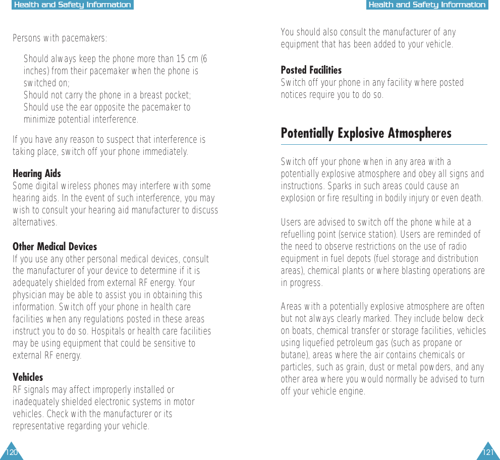120 121HHeeaalltthh  aanndd  SSaaffeettyy  IInnffoorrmmaattiioonnHHeeaalltthh  aanndd  SSaaffeettyy  IInnffoorrmmaattiioonnPersons with pacemakers:&bull;  Should always keep the phone more than 15 cm (6inches) from their pacemaker when the phone isswitched on;&bull;  Should not carry the phone in a breast pocket;&bull;  Should use the ear opposite the pacemaker tominimize potential interference.If you have any reason to suspect that interference istaking place, switch off your phone immediately.Hearing AidsSome digital wireless phones may interfere with somehearing aids. In the event of such interference, you maywish to consult your hearing aid manufacturer to discussalternatives.Other Medical DevicesIf you use any other personal medical devices, consultthe manufacturer of your device to determine if it isadequately shielded from external RF energy. Yourphysician may be able to assist you in obtaining thisinformation. Switch off your phone in health carefacilities when any regulations posted in these areasinstruct you to do so. Hospitals or health care facilitiesmay be using equipment that could be sensitive toexternal RF energy.VehiclesRF signals may affect improperly installed orinadequately shielded electronic systems in motorvehicles. Check with the manufacturer or itsrepresentative regarding your vehicle.You should also consult the manufacturer of anyequipment that has been added to your vehicle.Posted FacilitiesSwitch off your phone in any facility where postednotices require you to do so.Potentially Explosive AtmospheresSwitch off your phone when in any area with apotentially explosive atmosphere and obey all signs andinstructions. Sparks in such areas could cause anexplosion or fire resulting in bodily injury or even death.Users are advised to switch off the phone while at arefuelling point (service station). Users are reminded ofthe need to observe restrictions on the use of radioequipment in fuel depots (fuel storage and distributionareas), chemical plants or where blasting operations arein progress.Areas with a potentially explosive atmosphere are oftenbut not always clearly marked. They include below deckon boats, chemical transfer or storage facilities, vehiclesusing liquefied petroleum gas (such as propane orbutane), areas where the air contains chemicals orparticles, such as grain, dust or metal powders, and anyother area where you would normally be advised to turnoff your vehicle engine.