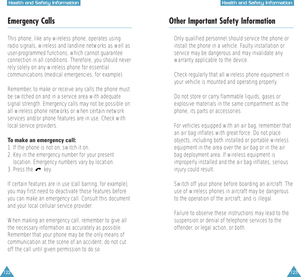122 123HHeeaalltthh  aanndd  SSaaffeettyy  IInnffoorrmmaattiioonnHHeeaalltthh  aanndd  SSaaffeettyy  IInnffoorrmmaattiioonnEmergency CallsThis phone, like any wireless phone, operates usingradio signals, wireless and landline networks as well asuser-programmed functions, which cannot guaranteeconnection in all conditions. Therefore, you should neverrely solely on any wireless phone for essentialcommunications (medical emergencies, for example).Remember, to make or receive any calls the phone mustbe switched on and in a service area with adequatesignal strength. Emergency calls may not be possible onall wireless phone networks or when certain networkservices and/or phone features are in use. Check withlocal service providers.To make an emergency call:1. If the phone is not on, switch it on.2. Key in the emergency number for your presentlocation. Emergency numbers vary by location.3. Press the  key.If certain features are in use (call barring, for example),you may first need to deactivate those features beforeyou can make an emergency call. Consult this documentand your local cellular service provider.When making an emergency call, remember to give allthe necessary information as accurately as possible.Remember that your phone may be the only means ofcommunication at the scene of an accident; do not cutoff the call until given permission to do soOther Important Safety Information&bull; Only qualified personnel should service the phone orinstall the phone in a vehicle. Faulty installation orservice may be dangerous and may invalidate anywarranty applicable to the device.&bull; Check regularly that all wireless phone equipment inyour vehicle is mounted and operating properly.&bull; Do not store or carry flammable liquids, gases orexplosive materials in the same compartment as thephone, its parts or accessories.&bull; For vehicles equipped with an air bag, remember thatan air bag inflates with great force. Do not placeobjects, including both installed or portable wirelessequipment in the area over the air bag or in the airbag deployment area. If wireless equipment isimproperly installed and the air bag inflates, seriousinjury could result.&bull; Switch off your phone before boarding an aircraft. Theuse of wireless phones in aircraft may be dangerousto the operation of the aircraft, and is illegal.&bull; Failure to observe these instructions may lead to thesuspension or denial of telephone services to theoffender, or legal action, or both.