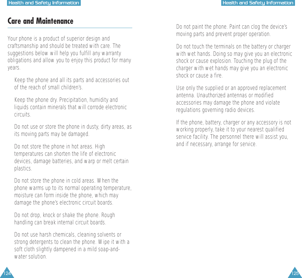 124 125HHeeaalltthh  aanndd  SSaaffeettyy  IInnffoorrmmaattiioonnHHeeaalltthh  aanndd  SSaaffeettyy  IInnffoorrmmaattiioonnCare and MaintenanceYour phone is a product of superior design andcraftsmanship and should be treated with care. Thesuggestions below will help you fulfill any warrantyobligations and allow you to enjoy this product for manyyears.&bull;  Keep the phone and all its parts and accessories outof the reach of small children&rsquo;s.&bull;  Keep the phone dry. Precipitation, humidity andliquids contain minerals that will corrode electroniccircuits.&bull;  Do not use or store the phone in dusty, dirty areas, asits moving parts may be damaged.&bull;  Do not store the phone in hot areas. Hightemperatures can shorten the life of electronicdevices, damage batteries, and warp or melt certainplastics.&bull;  Do not store the phone in cold areas. When thephone warms up to its normal operating temperature,moisture can form inside the phone, which maydamage the phone&rsquo;s electronic circuit boards.&bull;  Do not drop, knock or shake the phone. Roughhandling can break internal circuit boards.&bull;  Do not use harsh chemicals, cleaning solvents orstrong detergents to clean the phone. Wipe it with asoft cloth slightly dampened in a mild soap-and-water solution.&bull;  Do not paint the phone. Paint can clog the device&rsquo;smoving parts and prevent proper operation.&bull;  Do not touch the terminals on the battery or chargerwith wet hands. Doing so may give you an electronicshock or cause explosion. Touching the plug of thecharger with wet hands may give you an electronicshock or cause a fire.&bull;  Use only the supplied or an approved replacementantenna. Unauthorized antennas or modifiedaccessories may damage the phone and violateregulations governing radio devices.&bull;  If the phone, battery, charger or any accessory is notworking properly, take it to your nearest qualifiedservice facility. The personnel there will assist you,and if necessary, arrange for service.
