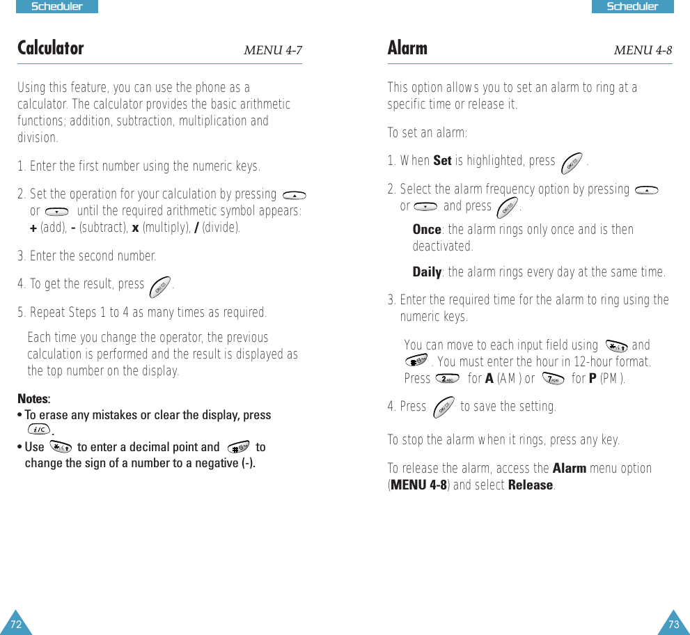 73SScchheedduulleerr72SScchheedduulleerrCalculator MENU 4-7Using this feature, you can use the phone as a calculator. The calculator provides the basic arithmeticfunctions; addition, subtraction, multiplication anddivision. 1. Enter the first number using the numeric keys. 2. Set the operation for your calculation by pressingor           until the required arithmetic symbol appears:+(add), -(subtract), x(multiply), /(divide).3. Enter the second number. 4. To get the result, press   .5. Repeat Steps 1 to 4 as many times as required. Each time you change the operator, the previouscalculation is performed and the result is displayed asthe top number on the display.Notes:&bull; To erase any mistakes or clear the display, press.             &bull; Use           to enter a decimal point and            tochange the sign of a number to a negative (-).Alarm  MENU 4-8This option allows you to set an alarm to ring at aspecific time or release it.To set an alarm:1. When Set is highlighted, press         .2. Select the alarm frequency option by pressingor          and press        .&bull; Once: the alarm rings only once and is thendeactivated.&bull; Daily: the alarm rings every day at the same time.3. Enter the required time for the alarm to ring using thenumeric keys. You can move to each input field using          and. You must enter the hour in 12-hour format.Press           for A (AM) or           for P (PM). 4. Press          to save the setting.To stop the alarm when it rings, press any key.To release the alarm, access the Alarm menu option(MENU 4-8) and select Release.  