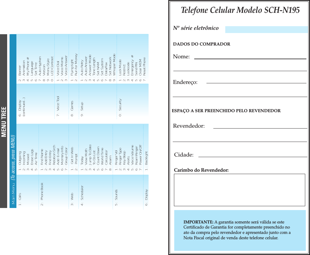 Telefone Celular Modelo SCH-N195DADOS DO COMPRADORNome:Endere&ccedil;o:ESPA&Ccedil;O A SER PREENCHIDO PELO REVENDEDORRevendedor:Cidade:Carimbo do Revendedor:IMPORTANTE: Agarantia somente ser&aacute; v&aacute;lida se esteCertificado de Garantia for completamente preenchido noato da compra pelo revendedor e apresentado junto com aNota Fiscal original de venda deste telefone celular.N&ordm; s&eacute;rie eletr&ocirc;nicoMENU TREEMain Menu   (To access, press MENU)1 :  Calls  1 :  Outgoing2 :  Incoming3 :  Missed4 :  Erase Logs5 :  Air Time2 :  Phone Book  1 :  Find Name2 :  Add Entry3 :  Find Entry4 :  Relation Srch5 :  Add  E-mail6 :  Memory Info7 :  Group Color3 :  Web  1 :   Get In Web2 :   Prompt 4 :  Scheduler 1 :  Today2 :  View Moth3 :  Jump To Date4 :  To Do List5 :  Count Down 6 :  World Time7 :  Calculator8 :  Alarm5 :  Sounds  1 :  Ringer Vol2 :  Ringer Type  3 :  Key Beep4 :  Alerts5 :  Voice Volume6 :  Roam Ringer7 :  Power On/Off6 :  Display 1 :  Backlight6 :  Display 2 :  Banner(continued...) 3 :  Animation4 :  My Phone #5 :  Language6 :  Set Time7 :  Auto Hyphen8 :  Version9 :  Menu Style0 :  LCD Contrast7 :  Voice Tool 1 :  Voice Dial2 :  Voice Memo3 :  Voice Answer8 :  Games  1 :  Flying tight2 :  Run for Money9 :  Setup 1 :  Auto Retry2 :  Auto Answer3 :  Answer Mode4 :  Tone Length5 :  Set NAM6 :  Set System7 :  Data/Fax8 :  Set Network9 :  Whisper Mode0 :  Security 1 :  Lock Mode2 :  Restrict3 :  Lockcode4 :  Emergency  #5 :  Send PIN6 :  Clear MEM7 :  Reset Phone