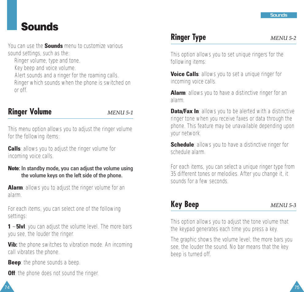 7574SoundsYou can use the Sounds menu to customize varioussound settings, such as the:&bull;Ringer volume, type and tone.&bull;Key beep and voice volume.&bull;  Alert sounds and a ringer for the roaming calls.&bull;Ringer which sounds when the phone is switched onor off.Ringer Volume MENU 5-1This menu option allows you to adjust the ringer volumefor the following items: Calls: allows you to adjust the ringer volume forincoming voice calls.Note: In standby mode, you can adjust the volume usingthe volume keys on the left side of the phone.Alarm: allows you to adjust the ringer volume for analarm.For each items, you can select one of the followingsettings:1 ~ 5lvl: you can adjust the volume level. The more barsyou see, the louder the ringer.Vib: the phone switches to vibration mode. An incomingcall vibrates the phone.Beep: the phone sounds a beep.Off: the phone does not sound the ringer.SSoouunnddssRinger Type MENU 5-2This option allows you to set unique ringers for thefollowing items:  Voice Calls: allows you to set a unique ringer forincoming voice calls. Alarm: allows you to have a distinctive ringer for analarm.Data/Fax In: allows you to be alerted with a distinctiveringer tone when you receive faxes or data through thephone. This feature may be unavailable depending uponyour network.Schedule: allows you to have a distinctive ringer forschedule alarm.For each items, you can select a unique ringer type from35 different tones or melodies. After you change it, itsounds for a few seconds.Key Beep MENU 5-3This option allows you to adjust the tone volume thatthe keypad generates each time you press a key.  The graphic shows the volume level; the more bars yousee, the louder the sound. No bar means that the keybeep is turned off.