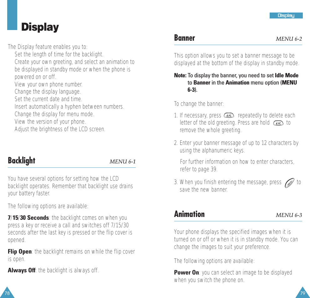 78 79DDiissppllaayyDisplayThe Display feature enables you to:&bull;  Set the length of time for the backlight.&bull;  Create your own greeting, and select an animation tobe displayed in standby mode or when the phone ispowered on or off.&bull;  View your own phone number. &bull;  Change the display language. &bull;  Set the current date and time. &bull;  Insert automatically a hyphen between numbers.&bull;  Change the display for menu mode.&bull;  View the version of your phone.&bull;  Adjust the brightness of the LCD screen. Backlight MENU 6-1You have several options for setting how the LCDbacklight operates. Remember that backlight use drainsyour battery faster.The following options are available:7/15/30 Seconds: the backlight comes on when youpress a key or receive a call and switches off 7/15/30seconds after the last key is pressed or the flip cover isopened.Flip Open: the backlight remains on while the flip coveris open.Always Off: the backlight is always off.Banner MENU 6-2This option allows you to set a banner message to bedisplayed at the bottom of the display in standby mode. Note: To  display the banner, you need to set Idle Modeto Banner in the Animation menu option (MENU6-3).To change the banner:1. If necessary, press           repeatedly to delete eachletter of the old greeting. Press are hold           toremove the whole greeting.2. Enter your banner message of up to 12 characters byusing the alphanumeric keys. For further information on how to enter characters,refer to page 39.3. When you finish entering the message, press          tosave the new banner.Animation MENU 6-3Your phone displays the specified images when it isturned on or off or when it is in standby mode. You canchange the images to suit your preference. The following options are available:Power On: you can select an image to be displayedwhen you switch the phone on.