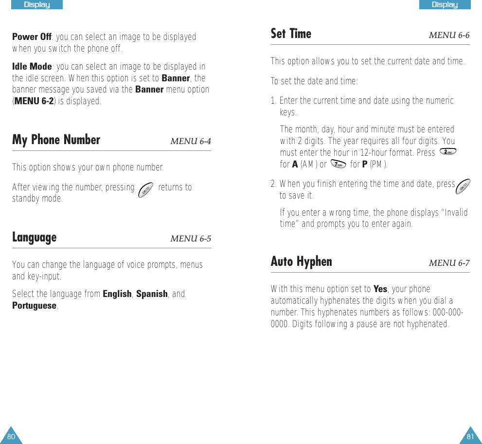 80DDiissppllaayy81DDiissppllaayyPower Off: you can select an image to be displayedwhen you switch the phone off.Idle Mode: you can select an image to be displayed inthe idle screen. When this option is set to Banner, thebanner message you saved via the Banner menu option(MENU 6-2) is displayed. My Phone Number MENU 6-4This option shows your own phone number.After viewing the number, pressing          returns tostandby mode.Language MENU 6-5You can change the language of voice prompts, menusand key-input. Select the language from English, Spanish, andPortuguese.Set Time MENU 6-6This option allows you to set the current date and time.To set the date and time:1. Enter the current time and date using the numerickeys. The month, day, hour and minute must be enteredwith 2 digits. The year requires all four digits. Youmust enter the hour in 12-hour format. Pressfor A (AM) or          for P (PM). 2. When you finish entering the time and date, pressto save it.If you enter a wrong time, the phone displays &ldquo;Invalidtime&rdquo; and prompts you to enter again.Auto Hyphen MENU 6-7With this menu option set to Yes, your phoneautomatically hyphenates the digits when you dial anumber. This hyphenates numbers as follows: 000-000-0000. Digits following a pause are not hyphenated. 