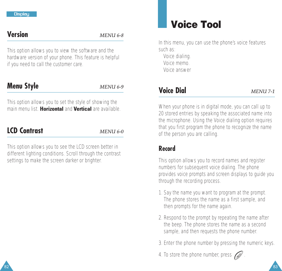 8382DDiissppllaayyVersion MENU 6-8This option allows you to view the software and thehardware version of your phone. This feature is helpfulif you need to call the customer care.Menu Style MENU 6-9This option allows you to set the style of showing themain menu list. Horizontal and Vertical are available.LCD Contrast MENU 6-0This option allows you to see the LCD screen better indifferent lighting conditions. Scroll through the contrastsettings to make the screen darker or brighter. Voice ToolIn this menu, you can use the phone&rsquo;s voice featuressuch as: &bull; Voice dialing.&bull; Voice memo.&bull; Voice answerVoice Dial MENU 7-1When your phone is in digital mode, you can call up to20 stored entries by speaking the associated name intothe microphone. Using the Voice dialing option requiresthat you first program the phone to recognize the nameof the person you are calling. Record This option allows you to record names and registernumbers for subsequent voice dialing. The phoneprovides voice prompts and screen displays to guide youthrough the recording process.1. Say the name you want to program at the prompt.The phone stores the name as a first sample, andthen prompts for the name again.2. Respond to the prompt by repeating the name afterthe beep. The phone stores the name as a secondsample, and then requests the phone number. 3. Enter the phone number by pressing the numeric keys. 4. To store the phone number, press         .