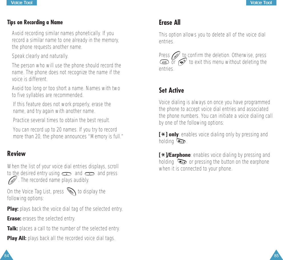 84VVooiiccee  TTooooll85VVooiiccee  TToooollTips on Recording a Name&bull; Avoid recording similar names phonetically. If yourecord a similar name to one already in the memory,the phone requests another name.&bull; Speak clearly and naturally.&bull; The person who will use the phone should record thename. The phone does not recognize the name if thevoice is different.&bull; Avoid too long or too short a name. Names with twoto five syllables are recommended.&bull;If this feature does not work properly, erase thename, and try again with another name.&bull;Practice several times to obtain the best result.&bull;You can record up to 20 names. If you try to recordmore than 20, the phone announces &ldquo;Memory is full.&rdquo;ReviewWhen the list of your voice dial entries displays, scrollto the desired entry using           and           and press. The recorded name plays audibly. On the Voice Tag List, press          to display thefollowing options: Play: plays back the voice dial tag of the selected entry. Erase: erases the selected entry.Talk: places a call to the number of the selected entry.Play All: plays back all the recorded voice dial tags.  Erase AllThis option allows you to delete all of the voice dialentries. Press         to confirm the deletion. Otherwise, press         or          to exit this menu without deleting theentries. Set ActiveVoice dialing is always on once you have programmedthe phone to accept voice dial entries and associatedthe phone numbers. You can initiate a voice dialing callby one of the following options:  [] only: enables voice dialing only by pressing andholding         .[]/Earphone: enables voice dialing by pressing andholding           or pressing the button on the earphonewhen it is connected to your phone.
