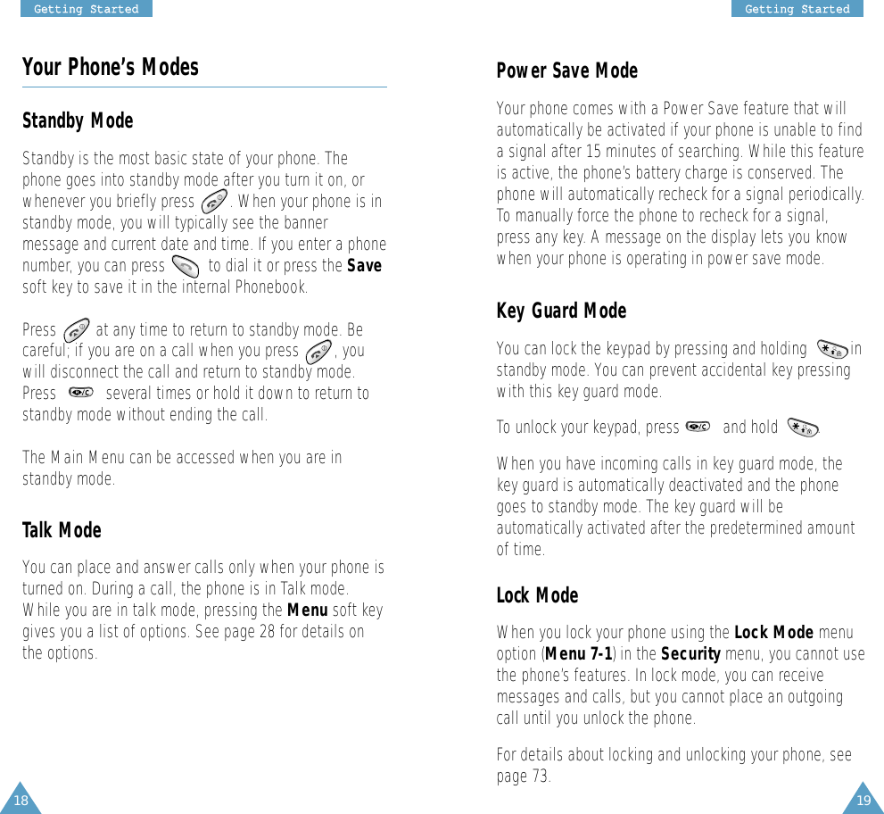 19GGeettttiinngg  SSttaarrtteedd18GGeettttiinngg  SSttaarrtteeddYour Phone’s ModesStandby ModeStandby is the most basic state of your phone. Thephone goes into standby mode after you turn it on, orwhenever you briefly press        . When your phone is instandby mode, you will typically see the bannermessage and current date and time. If you enter a phonenumber, you can press          to dial it or press the Savesoft key to save it in the internal Phonebook. Press  at any time to return to standby mode. Becareful; if you are on a call when you press  , youwill disconnect the call and return to standby mode.Press  several times or hold it down to return tostandby mode without ending the call.The Main Menu can be accessed when you are instandby mode.Talk ModeYou can place and answer calls only when your phone isturned on. During a call, the phone is in Talk mode.While you are in talk mode, pressing the Menu soft keygives you a list of options. See page 28 for details onthe options.Power Save ModeYour phone comes with a Power Save feature that willautomatically be activated if your phone is unable to finda signal after 15 minutes of searching. While this featureis active, the phone’s battery charge is conserved. Thephone will automatically recheck for a signal periodically.To manually force the phone to recheck for a signal,press any key. A message on the display lets you knowwhen your phone is operating in power save mode.Key Guard ModeYou can lock the keypad by pressing and holding          instandby mode. You can prevent accidental key pressingwith this key guard mode.To unlock your keypad, press          and hold         .When you have incoming calls in key guard mode, thekey guard is automatically deactivated and the phonegoes to standby mode. The key guard will beautomatically activated after the predetermined amountof time.Lock ModeWhen you lock your phone using the Lock Mode menuoption (Menu 7-1) in the Security menu, you cannot usethe phone’s features. In lock mode, you can receivemessages and calls, but you cannot place an outgoingcall until you unlock the phone. For details about locking and unlocking your phone, seepage 73. 
